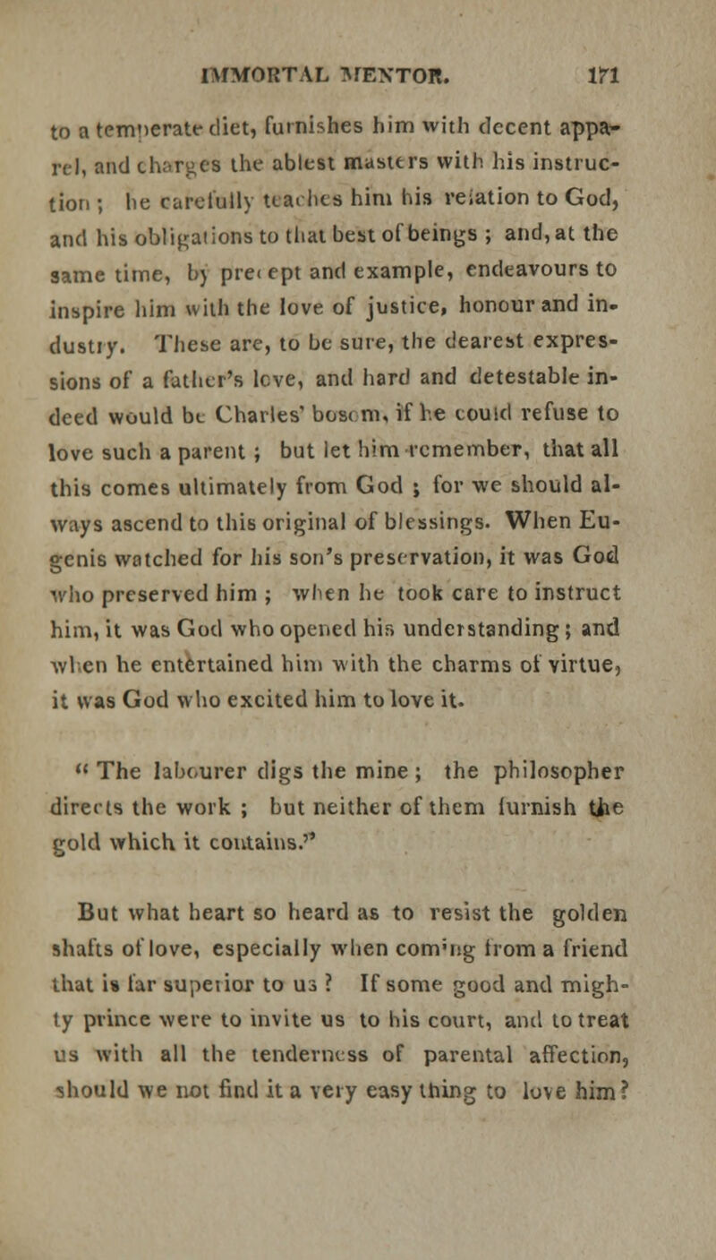 to a temperate diet, furnishes him with decent appa- rel, and charge! the ablest masters with his instruc- tion ; he carefully teaches him his reiation to God, and his obligations to that best of beings ; and, at the same time, bj pre< ept and example, endeavours to inspire him with the love of justice, honour and in- dustiy. These are, to be sure, the dearest expres- sions of a father's leve, and hard and detestable in- deed would be Charles' bosi m, if he could refuse to love such a parent ; but let him remember, that all this comes ultimately from God ; for we should al- ways ascend to this original of blessings. When Eu- genis watched for his son's preservation, it was God who preserved him ; when he took care to instruct him, it was God who opened hir> understanding ; and when he entertained him with the charms ol virtue, it was God who excited him to love it.  The labourer digs the mine ; the philosopher directs the work ; but neither of them lurnish tiie gold which it contains.'' But what heart so heard as to resist the golden shafts of love, especially when convng from a friend that is far supetior to U3 ? If some good and migh- ty prince were to invite us to bis court, and to treat us with all the tenderness of parental affection, should we not find it a very easy thing to love him ?