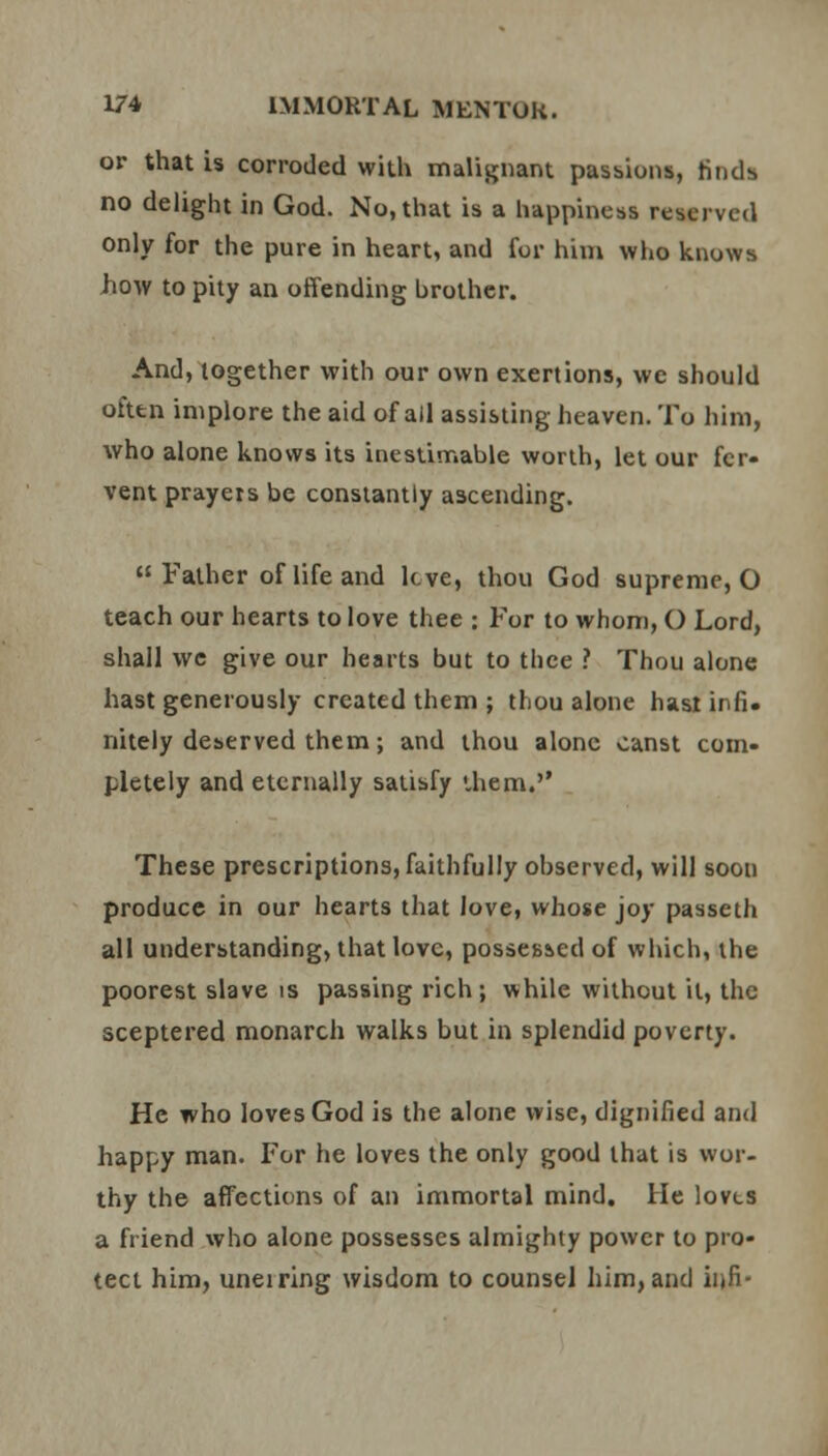 or that is corroded with malignant passions, tinds no delight in God. No, that is a happiness reserved only for the pure in heart, and for him who knows Jiow to pity an offending brother. And, together with our own exertions, we should often implore the aid of ail assisting heaven. To him, who alone knows its inestimable worth, let our fer- vent prayers be constantly ascending. Father of life and leve, thou God supreme, O teach our hearts to love thee : For to whom, O Lord, shall we give our hearts but to thee ? Thou alone hast generously created them ; thou alone hast infi. nitely deserved them; and thou alone canst com- pletely and eternally satisfy ihem. These prescriptions, faithfully observed, will soon produce in our hearts that love, whose joy passeth all understanding, that love, possessed of which, the poorest slave is passing rich; while without it, the sceptered monarch walks but in splendid poverty. He who loves God is the alone wise, dignified and happy man. For he loves the only good that is wor- thy the affections of an immortal mind. He lovts a friend who alone possesses almighty power to pro- tect him, uneiring wisdom to counsel him, and infi-