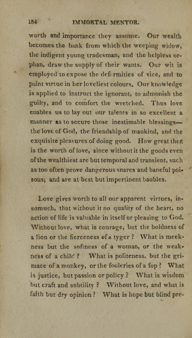 worth and importance they assume. Our wealth hecomes the bank from which the weeping widow, the indigent young tradesman, and the helpless or- phan, draw the supply of their wants. Our wit is employed to expose the defi rmities of vice, and to paint virtue in her loveliest colours. Our knowledge js applied to instruct the ignorant, to admonish the guilty, and to comfort the wretched. Thus love enables us to lay out our talents in so excellent a manner as to secure those inestimable blessings— the love of God, the friendship of mankind, and the exquisite pleasures of doing good. How great then is the worth of love, since without it the goods even of the wealthiest are but temporal and transient, such as too often prove dangerous snares and baneful poi- sons; and are at best but impertinent baubles. Love gives worth to all our apparent virtues, in- somuch, that without it no quality of the heart, no action of life is valuable in itself or pleasing to God. Without love, what is courage, but the boldness of a lion or the fierceness of a tyger ? What is meek- ness but the softness of a woman, or the weak- ness of a chile! ? What is politeness, but the gri- mace of a monkey, or the fooleries of a fop ? What is justice, but passion or policy ? What is wisdom but craft and subtility ? Without love, and what is faith but dry opinion ? What is hope but blind pre-