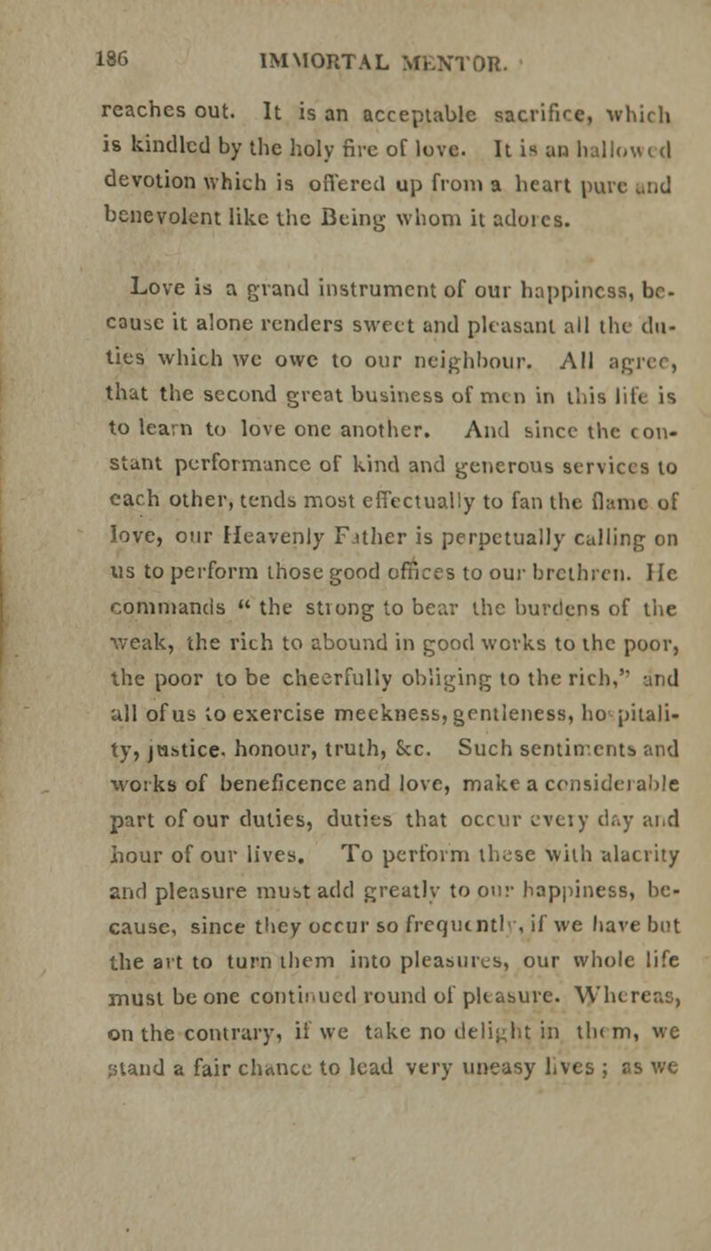 reaches out. It is an acceptable sacrifice, which is kindled by the holy fire of love. It is an hallow t d devotion which is offered up from a heart pure and benevolent like the Being whom it adores. Love is a grand instrument of our happiness, be- cause it alone renders sweet and pleasant all the du- ties which we owe to our neighbour. All agree, that the second great business of nun in this life is to learn to love one another. And since the con- stant performance of kind and generous services to each other, tends most effectually to fan the flame of love, our Heavenly Father is perpetually calling on us to perform those good offices to our brethren. He commands  the strong to bear the burdens of the weak, the rich to abound in good works to the poor, the poor to be cheerfully obliging to the rich,'1 and all of us to exercise meekness, gentleness, hospitali- ty, justice, honour, truth, Sec. Such sentiir.ents and works of beneficence and love, make a considerable part of our duties, duties that occur every day and hour of our lives. To perform these with alacrity and pleasure must add greatly to our happiness, he- cause, since they occur so frequently, if we have but the art to turn them into pleasures, our whole life must be one continued round of pleasure. Whereas, on the contrary, it We take no delight, in th( m, we stand a fair chance to lead very uneasy lives ; as we
