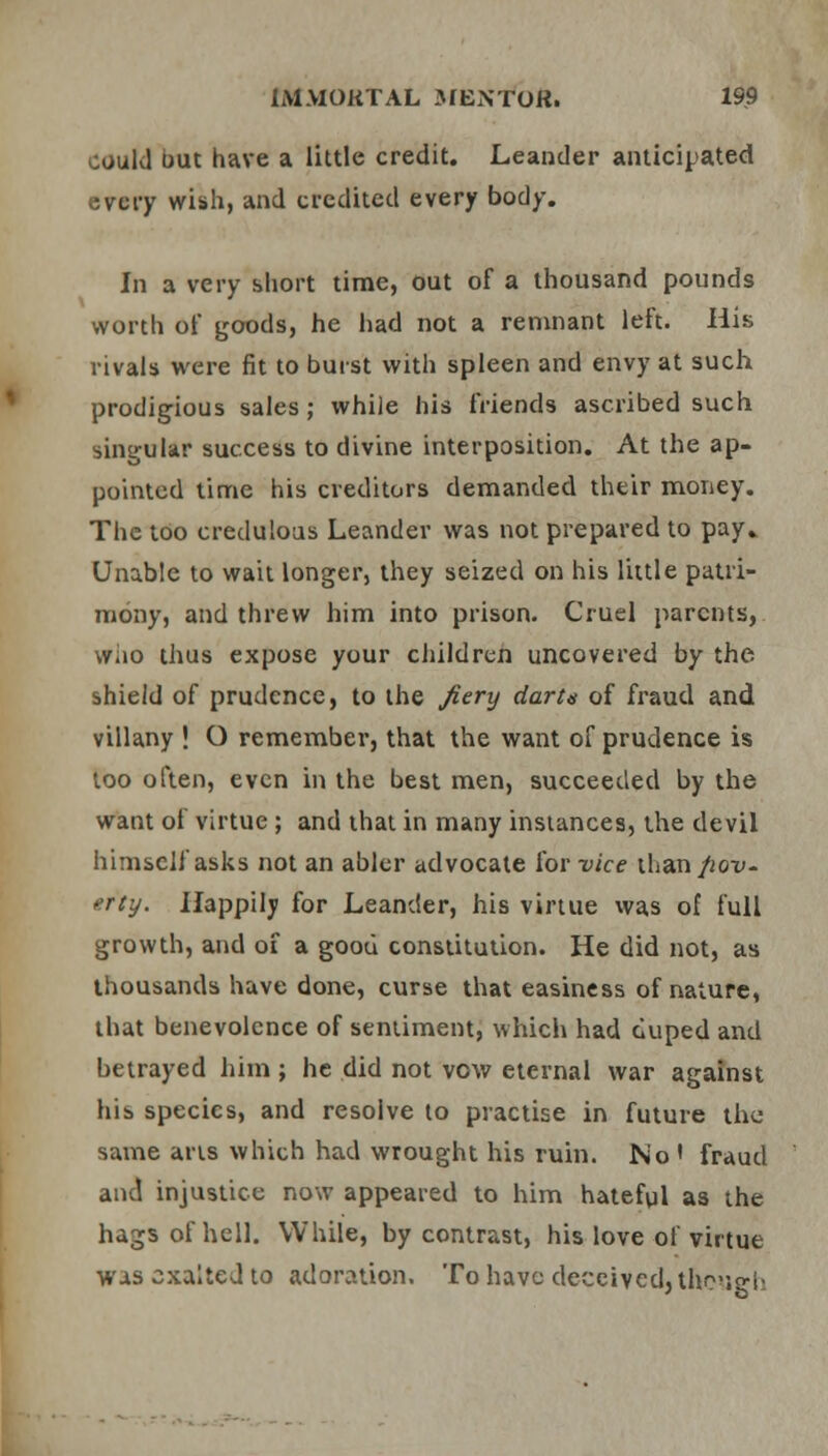 could out have a little credit. Leander anticipated every wish, and credited every body. In a very short time, out of a thousand pounds worth of goods, he had not a remnant left. His rivals were fit to burst with spleen and envy at such prodigious sales; while his friends ascribed such singular success to divine interposition. At the ap- pointed time his creditors demanded their money. The too credulous Leander was not prepared to pay. Unable to wait longer, they seized on his little patri- mony, and threw him into prison. Cruel parents, wiio thus expose your children uncovered by the shield of prudence, to the fiery dart* of fraud and villany ! O remember, that the want of prudence is too often, even in the best men, succeeded by the want of virtue ; and that in many instances, the devil himself asks not an abler advocate for vice than pov- erty. Happily for Leander, his virtue was of full growth, and of a good constitution. He did not, as thousands have done, curse that easiness of nature, that benevolence of sentiment, which had duped and betrayed him ; he did not vow eternal war against his species, and resolve to practise in future the same arts which had wrought his ruin. No * fraud and injustice now appeared to him hateful as the hags of hell. While, by contrast, his love of virtue was exalted to adoration. To have deceived, though