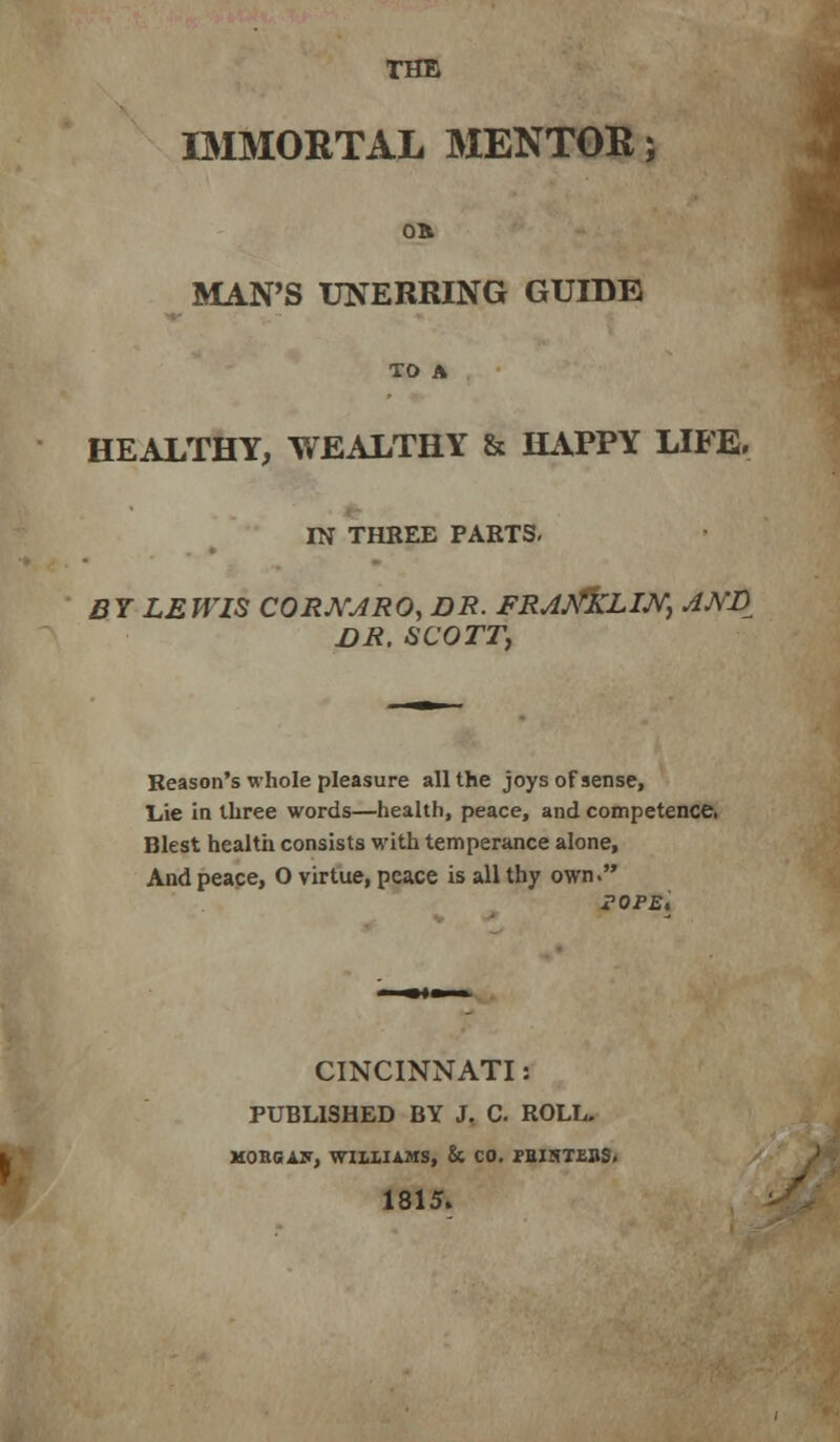 THE IMMORTAL MENTOR; on MAN'S UNERRING GUIDE TO A HEALTHY, WEALTHY & HAPPY LIFE. IN THREE PARTS, BY LEWIS CORJ\rJRO, DR. FR^A^LIJ^j AJVD DR. SCOTTj Reason's whole pleasure all the joys of sense, Lie in three words—health, peace, and competence Blest healtii consists with temperance alone. And peace, O virtue, peace is all thy own. POPE, CINCINNATI: PUBLISHED BY J, C. ROLL. HOBGAir, WIUIAHS, & CO. fBINTfillS. 1815.