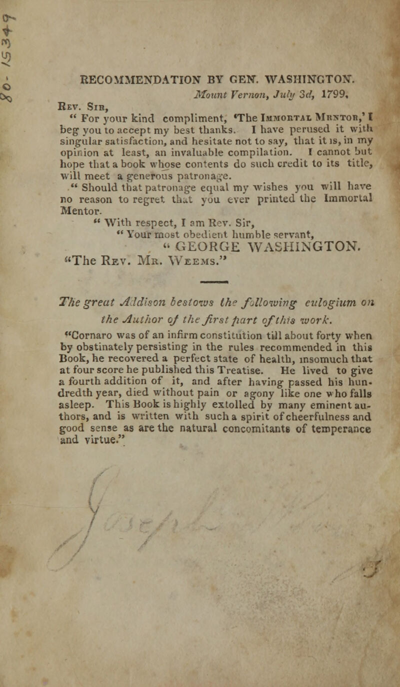 RECOMMENDATION BY GEN. WASHINGTON. 3fount Vernon, July 3d, 1799, Rev. Sih,  For your kind compliment, «The Immohtai Mrstob,' I beg you to accept my best thanks. I have perused it with singular satisfaction, and hesitate not to say, that it is, in my opinion at least, an invaluable compilation. I cannot but hope that a book wh^se contents do such credit to its title, will meet a generous patronag'e.  Should that patronage equal my wishes you will have no reason to regret that you ever printed the Immortal Mentor.  With respect, lam Rev. Sir,  Your most obedient humble servant,  GEORGE WASHINGTON. The Rev. Mr. \Veems. T^e great Addison bestows the follonving eulogium on the Author oj the first part of this work. Cornaro was of an infirm constitution till about forty when by obstinately persisting in the rules recommended in this Book, he recovered a perfect state of health, msomuch that at four score he published this Treatise. He lived to give a fourth addition of it, and after having passed his hun- dredth year, died without pain or agony like one v ho falls asleep. This Book is highly extolled by many eminent au- thors, and is written with such a spirit of cheerfulness and good sense as are the natural concomitants of temperance and virtue. i.- V /