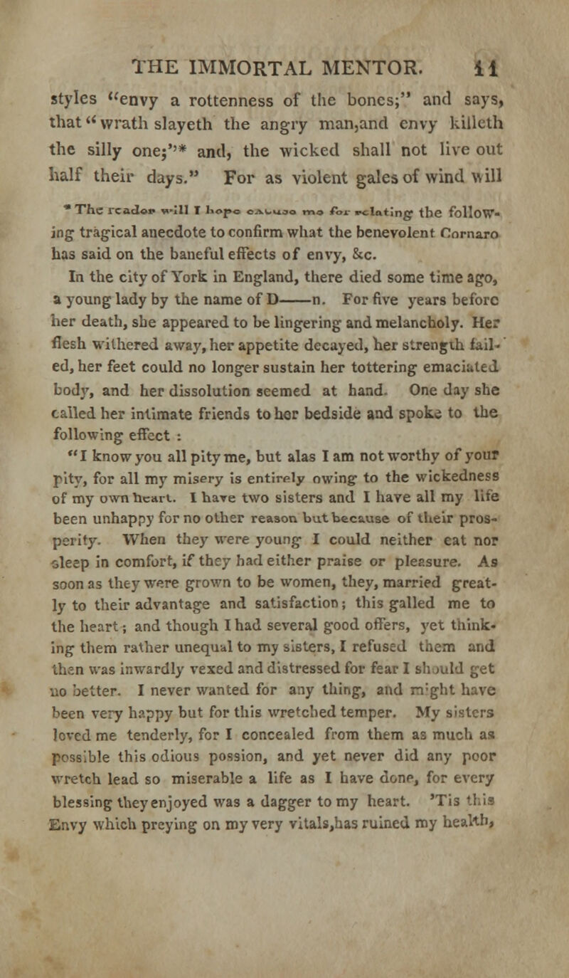 styles envy a rottenness of the bones; and says, that wrath slayeth the angry nnan,and envy killeth the silly one}''* and, the wicked shall not live out half their days. For as violent gales of wind will *Thc rcad«v »>I11 I hope oal-uoo mo for relating the folloW ing tragical anecdote to confirm what the benevolent Comaro has said on the baneful effects of envy, &c. In the city of York in England, there died some time ago, a young lady by the name of D n. For five years before her death, she appeared to be lingering and melancholy. Her flesh withered away, her appetite decayed, her strengih fail- ed, her feet could no longer sustain her tottering emaciated body, and her dissolution seemed at hand. One day she called her intimate friends to her bedside and spoke to the following effect : I know you all pity me, but alas I am not worthy of your pity, for all my misery is entirely owing to the wickedness of my own heart. I hare two sisters and I have all my life been unhappy for no other reason but because of their pros- perity. When they were young I could neither eat nor oleep In comfort, if they had either praise or pleasure. As soon as they were grown to be women, they, married great- ly to their advantage and satisfaction; this galled me to the heart; and though I had several good offers, yet think- ing them rather unequal to my sisters, I refused them and then was inwardly vexed and distressed for fear I siuuld get no better. I never wanted for any thing, and m-ght have been very happy but for this wretched temper. My sisters loved me tenderly, for I concealed from them as much as possible this odious possion, and yet never did any poor wretch lead so miserable a life as I have done, for every blessing they enjoyed was a dagger to my heart. 'Tis this Envy which preying on my very vitals,has ruined my health,