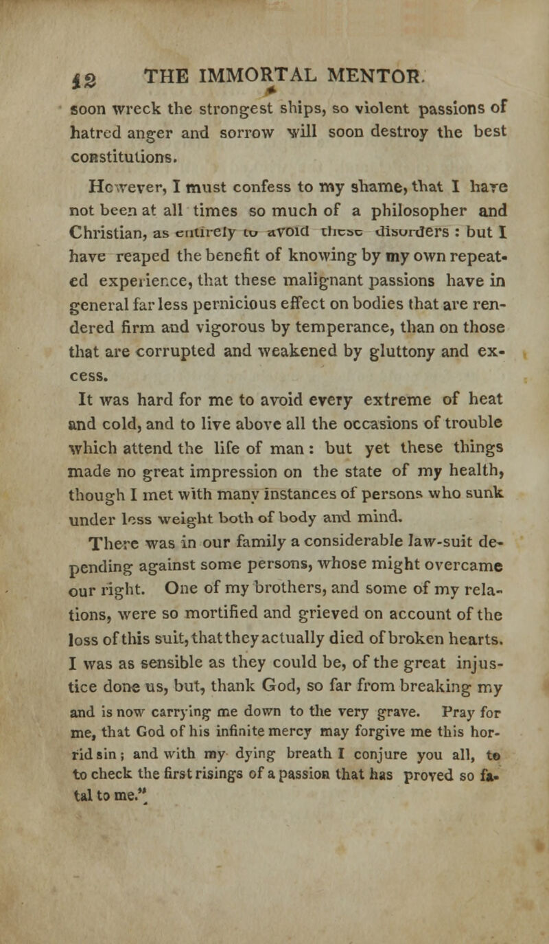 soon wreck the strongest ships, so violent passions of hatred anger and sorrow will soon destroy the best constitutions. Hc'ivever, I must confess to my shame, that I hare not been at all times so much of a philosopher and Christian, as entirely to avoid these Uiswders : but I have reaped the benefit of knowing by my own repeat- ed experience, that these malignant passions have in general far less pernicious effect on bodies that are ren- dered firm and vigorous by temperance, than on those that are corrupted and weakened by gluttony and ex- cess. It was hard for me to avoid every extreme of heat and cold, and to live above all the occasions of trouble which attend the life of man : but yet these things made no great impression on the state of my health, though I met with many instances of persons who sunk under loss weight both of body anxi mind. There was in our family a considerable law-suit de- pending against some persons, whose might overcame our right. One of my brothers, and some of my rela- tions, were so mortified and grieved on account of the loss of this suit, that they actually died of broken hearts. I was as sensible as they could be, of the great injus- tice done us, but, thank God, so far from breaking my and is now carrying me down to the very grave. Pray for me, that God of his infinite mercy may forgive me this hor- rid sin; and with my dying breath I conjure you all, to to check the first risings of a passion that has proved so fA> tal to me.**