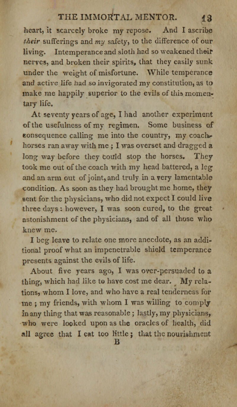 heart, it scarcely broke my repose. And I ascribe tMir sufferings and my safety, to the difference of our living. Intemperance and sloth had so weakened thei^ nerves, and broken their spirits, that they easily sunk under the weight of misfortune. While temperance and active life had so invigorated my constitution, as to make me happily superior to the evils of this momen- tary life. At seventy years of age, I had anotlier experiment of the usefulness of my regimen. Some business of consequence calling me into the country, my coachi- horses ran away with me ; I was overset and dragged a long way before they Could stop the horses. They took me out of the coach with my head battered, a leg and an arm out of joint, and trvily in a very lamentable condition. As soon as they had brought me home, they sent for the physicians, who did not expect I could live three days : howe\^r, I was soon cured, to the great astonishment of the physicians, and of all those who knew me. I beg leave to relate one more anecdote, as an addi- tional proof what an impenetrable shield temperance presents against the evils of life. About five years ago, I was over-persuaded to a thing, which had like te have cost me dear. My rela- tions, whom I love, and who have a real tenderness for me ; my friends, with whom I was willing to comply in any thing that was reasonable; lastly, my physicians, who were looked upon as the oracles of health, did all agree that I eat too little: that the nourishment B