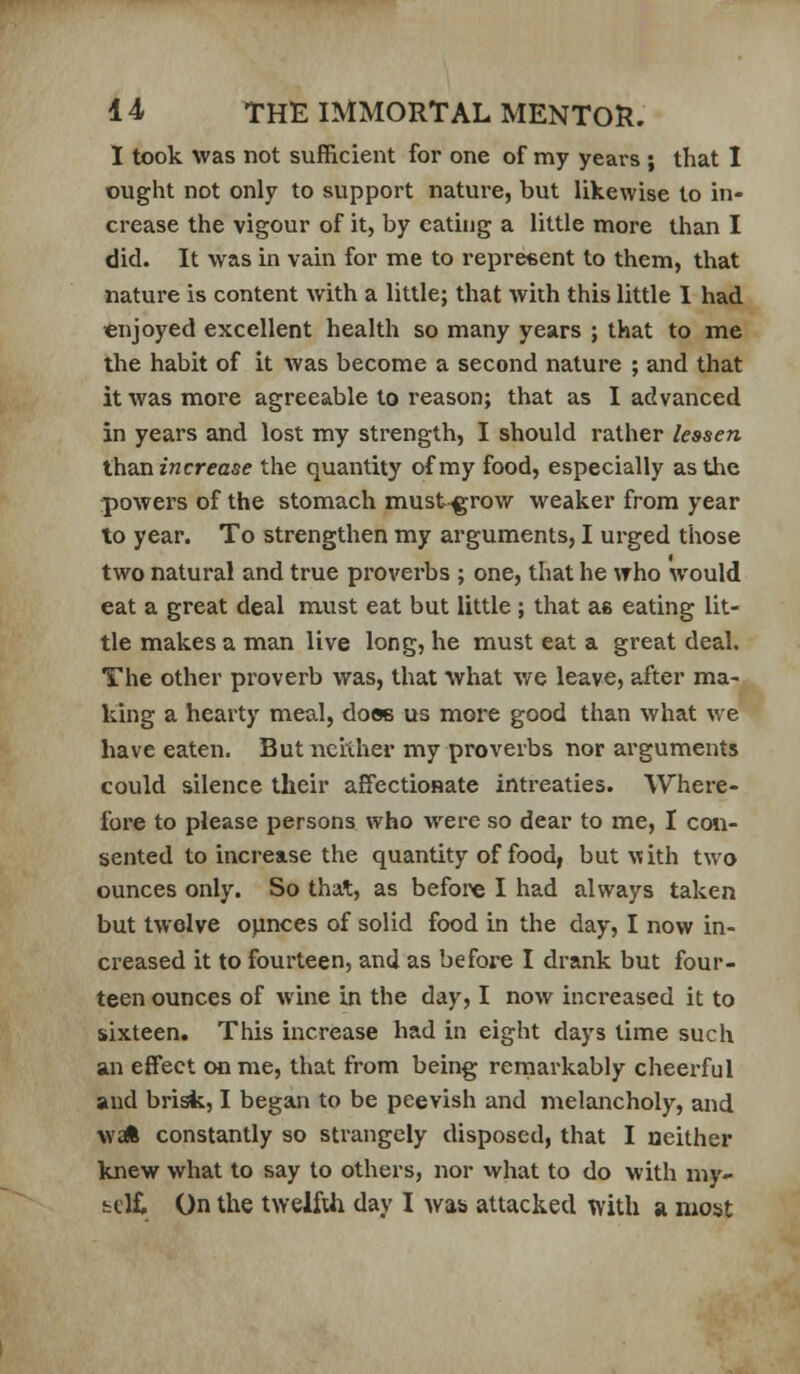 I took was not sufficient for one of my years ; that I ought not only to support nature, but likewise to in- crease the vigour of it, by eating a little more than I did. It was in vain for me to repreeent to them, that nature is content with a little; that with this little I had €njoyed excellent health so many years ; that to me the habit of it was become a second nature ; and that it was more agreeable to reason; that as I advanced in years and lost my strength, I should rather lessen XXiZXi increase the quantity of my food, especially as the powers of the stomach must^row weaker from year to year. To strengthen my arguments, I urged those two natural and true proverbs ; one, that he vrho would eat a great deal nuist eat but little; that as eating lit- tle makes a man live long, he must eat a great deal. The other proverb was, that what we leave, after ma- king a hearty meal, doss us more good than what v/e have eaten. Butncilher my proverbs nor arguments could silence their affectionate intreaties. Where- fore to please persons who were so dear to me, I con- sented to increase the quantity of food, but ^^ith two ounces only. So that, as before I had always taken but twelve ounces of solid food in the day, I now in- creased it to fourteen, and as before I drank but four- teen ounces of wine in the day, I now increased it to sixteen. This increase had in eight days time such an effect on me, that from being remarkably cheerful and brisk, I began to be peevish and melancholy, and Wt* constantly so strangely disposed, that I neither knew what to say to others, nor what to do with my- telC On the twelfth day I was attacked with a most