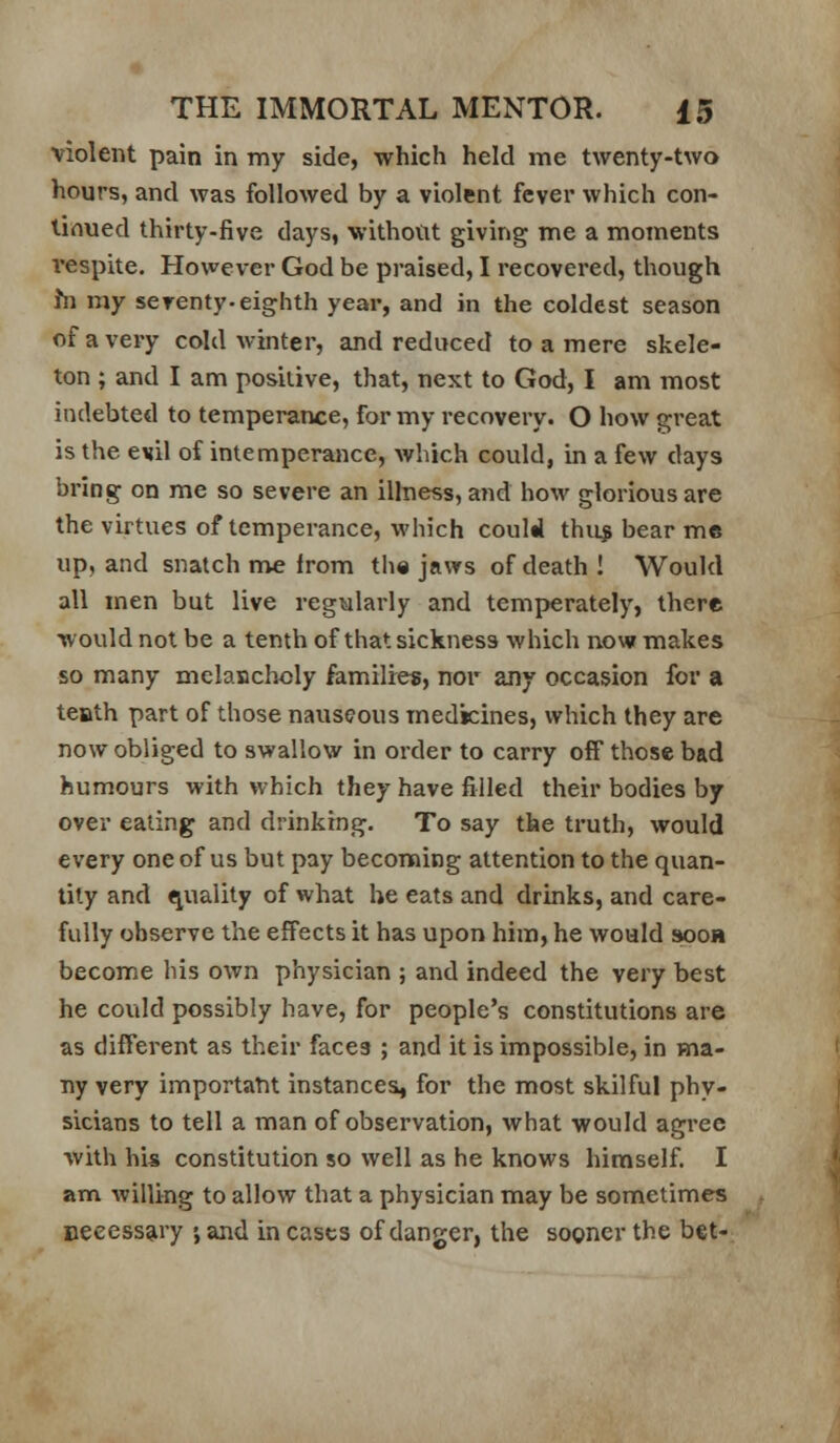 violent pain in my side, which held me twenty-two hours, and was followed by a violent fever which con- tinued thirty-five days, without giving me a moments respite. However God be pi-aised, I recovered, though hi my serenty. eighth year, and in the coldest season of a very cold winter, and reduced to a mere skele- ton ; and I am positive, that, next to God, I am most indebted to temperance, for my recovery. O how great is the evil of intemperance, which could, in a few days bring on me so severe an illness, and how glorious are the virtues of temperance, which couM thu^ bear me up, and snatch me from tlie jaws of death I Would all men but live regularly and temperately, there would not be a tenthof that sickness which now makes so many mclanclicly families, nor any occasion for a teath part of those nauseous medicines, which they are now obliged to swallow in order to carry off those bad humours with which they have filled their bodies by over eating and drinking. To say the truth, would every one of us but pay becoming attention to the quan- tity and quality of what he eats and drinks, and care- fully observe the effects it has upon him, he would sooh become his own physician ; and indeed the very best he could possibly have, for people's constitutions are as different as their faces ; and it is impossible, in ma- ny very importatit instances, for the most skilful phy- sicians to tell a man of observation, what would agree with his constitution so well as he knows himself. I am willing to allow that a physician may be sometimes ueeessai'y •, and in cases of danger, the sooner the bet-