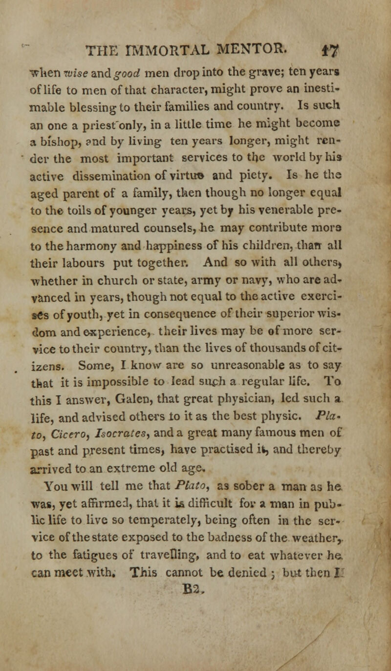 wlierjTOzse zxidgood men drop into the grave; ten years of life to men of that character, might prove an inesti- mable blessing to their families and country. Is such an one a priest'only, in a little time he might become a bishop, and by living ten years longer, might ren- ■ der the most important services to the world by lus active dissemination of virtue and piety. Is he ths aged parent of a family, then though no longer equal to the toils of younger years, yet by his venerable pre- sence and matured counsels, he may contribute mora to the harmony and happiness of his children, than all their labours put together. And so with all others^ whether in church or state, army or navy, who are ad- vanced in years, though not equal to the active exerci- ses of youth, yet in consequence of their superior wis- dom and experience, their lives may be of more ser- vice to their country, than the lives of thousands of cit- izens. Some, I know are so unreasonable as to say that it is impossible to lead suph a regular life. To this I answer, Galen, that great physician, led such a life, and advised others lo it as the best physic. Pla- to^ Cicero^ Isocratesy and a great many famous men of past and present times, have practised it, and thereby arrived to an extreme old age. You will tell me that Plato, as sober a man as he. was, yet affirmed, that it i& difficult fov a man in pub- lic life to live so temperately, being often in the ser- vice of the state exposed to the badness of the. weather,, to the fatigues of travelling, and to eat whatever he. can meet with. This cannot be denied 5 but then I: B2.