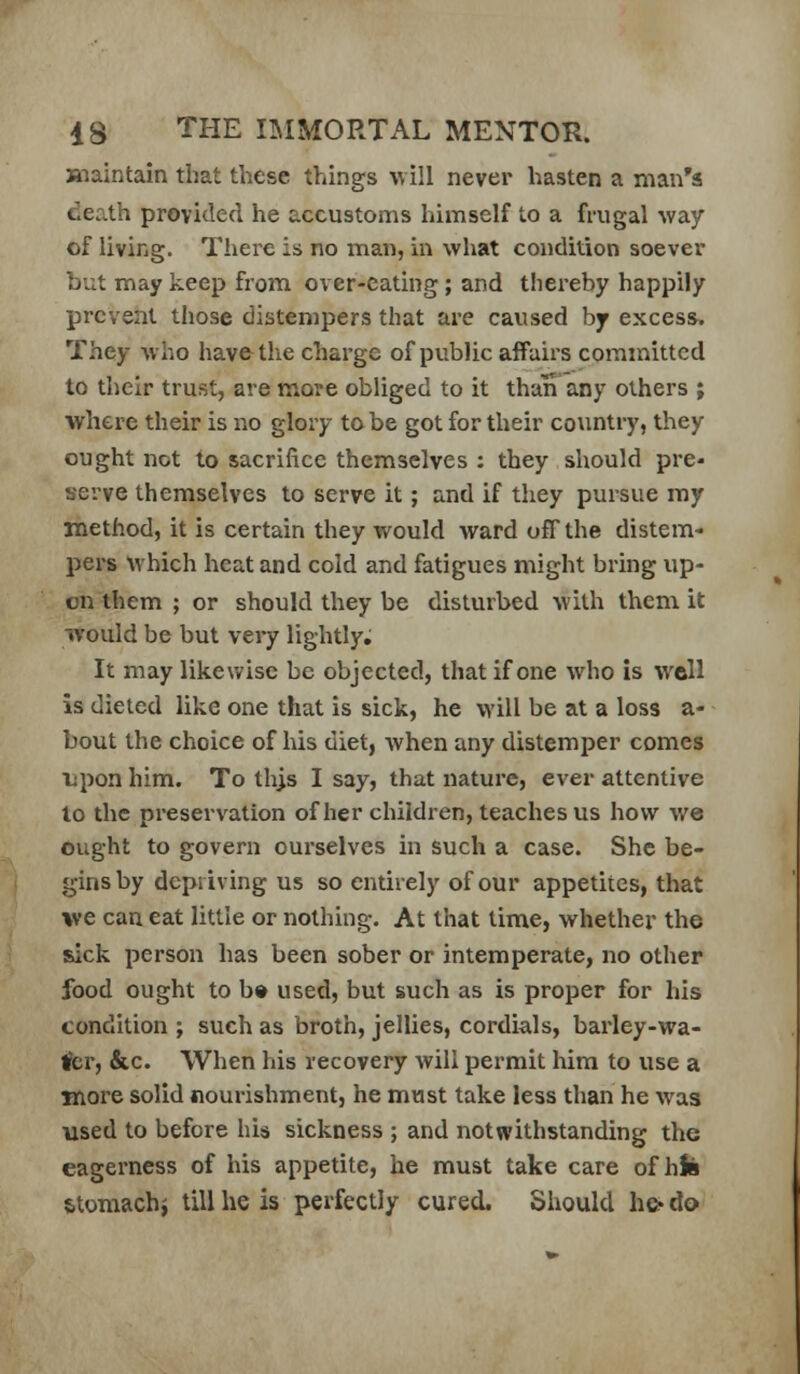 maintain that these things \vill never hasten a man's death provided he accustoms himself to a frugal way of living. There is no man, in what condition soever but may keep from over-eating; and thei-eby happily prevent those distempers that are caused by excess. They who have the charge of public affairs committed to their trust, are more obliged to it than any others ; where their is no glory to be got for their country, they ought not to sacrifice themselves : they should pre- serve themselves to serve it; and if they pursue my method, it is certain they would ward off the distem- pers which heat and cold and fatigues might bring up- on them ; or should they be disturbed with them it would be but very lightly. It may likewise be objected, that if one who is well is dieted like one that is sick, he will be at a loss a- bout the choice of his diet, when any distemper comes iipon him. To thjs I say, that nature, ever attentive lo the preservation of her children, teaches us how we ought to govern ourselves in such a case. She be- gins by depriving us so entirely of our appetites, that we can eat little or nothing. At that time, whether the sick person has been sober or intemperate, no other food ought to b» used, but such as is proper for his condition ; such as broth, jellies, cordials, barley-wa- 1?cr, &c. When his recovery will permit him to use a more solid nourishment, he must take less than he was used to before his sickness ; and notwithstanding the eagerness of his appetite, he must take care of hJii stomachj tillhe is perfectly cured. Sliould he-do