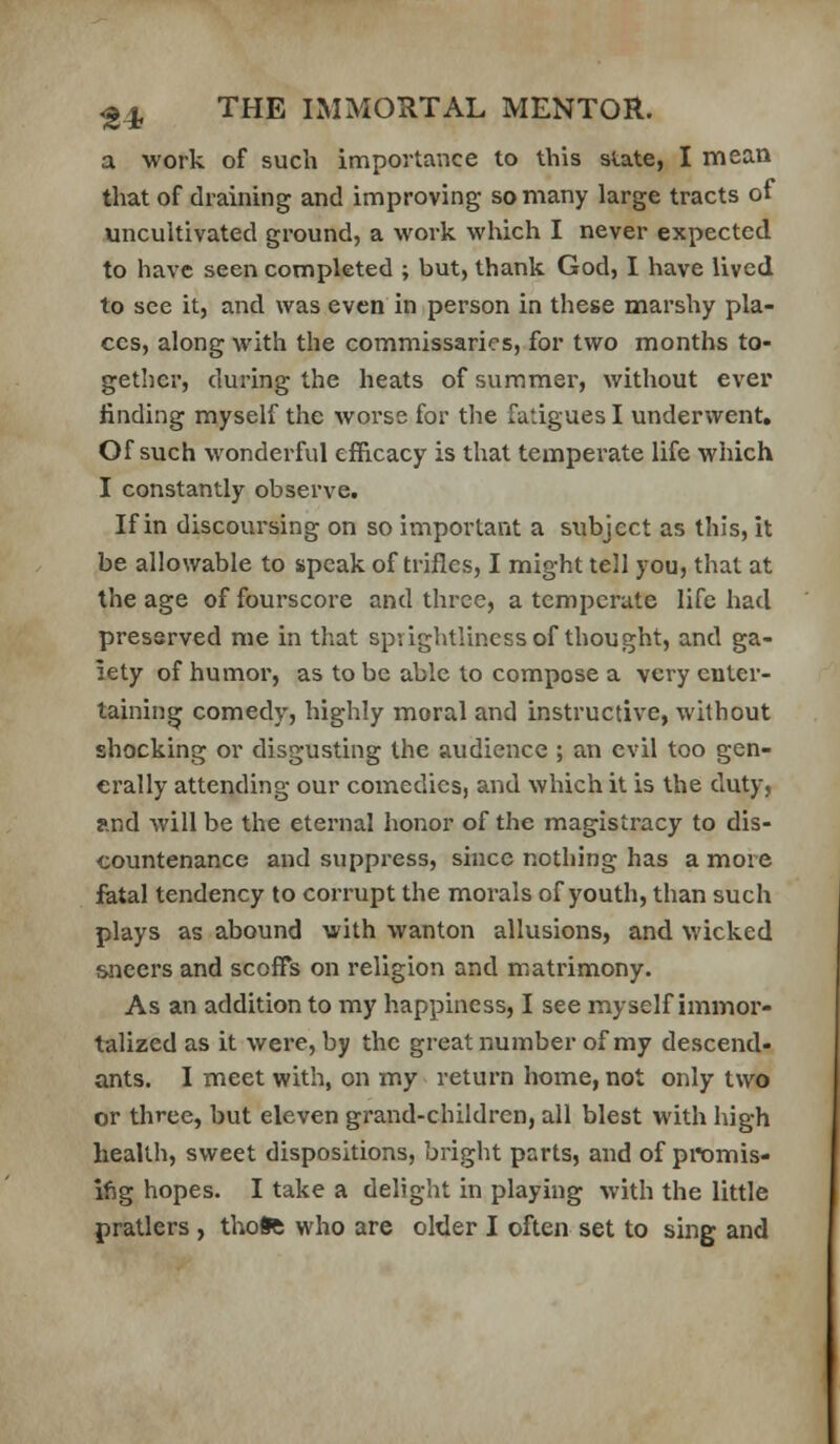 a work of such importance to this state, I mean that of draining and improving so many large tracts of uncultivated ground, a work which I never expected to have seen completed ; but, thank God, I have lived to see it, and was even in person in these marshy pla- ces, along with the commissaries, for two months to- gether, during the heats of summer, without ever finding myself the worse for the fatigues I underwent. Of such wonderful efficacy is that temperate life which I constantly observe. If in discoursing on so important a subject as this, it be allowable to speak of trifles, I might tell you, that at the age of fourscore and three, a temperate life had preserved me in that spvightliness of thought, and ga- iety of humor, as to be able to compose a very enter- taining comedy, highly moral and instructive, without shocking or disgusting the audience ; an evil too gen- erally attending our comedies, and which it is the duty, and will be the eternal honor of the magistracy to dis- countenance and suppress, since nothing has a more iatal tendency to corrupt the morals of youth, than such plays as abound with wanton allusions, and wicked sneers and scoffs on religion and matrimony. As an addition to my happiness, I see myself immor- talized as it were, by the great number of my descend- ants. I meet with, on my return home, not only two or three, but eleven grand-children, all blest with high health, sweet dispositions, bright parts, and of promis- ifig hopes. I take a delight in playing with the little pratlers , thofc who are older I often set to sing and