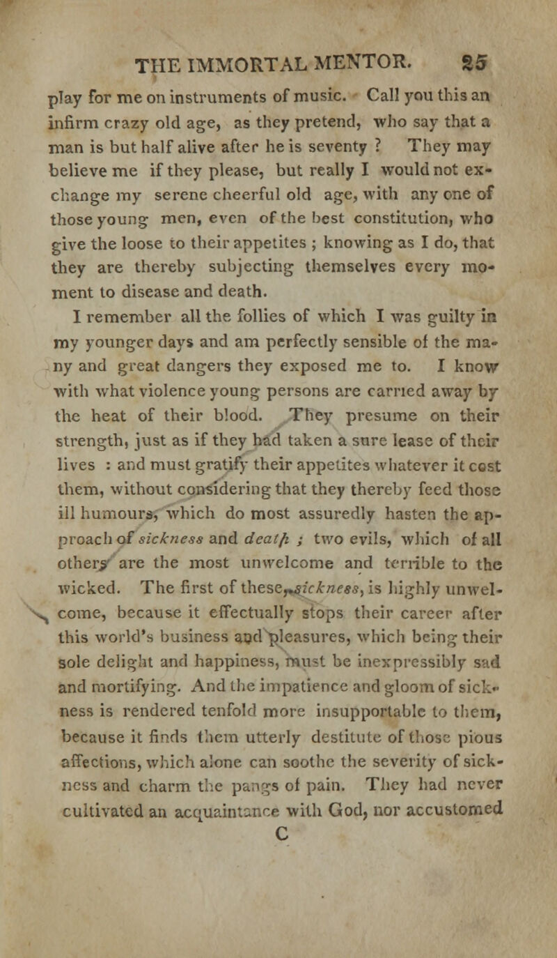 play for me on instruments of music. Call you this an infirm crazy old age, as they pretend, who say that a man is but half alive after he is seventy ? They may believe me if they please, but really I would not ex- change my serene cheerful old age, with any one of those young men, even of the best constitution, who give the loose to their appetites ; knowing as I do, that they are thereby subjecting themselves every mo- ment to disease and death. I remember all the follies of which I was guilty in my younger days and am perfectly sensible of the ma- ny and great dangers they exposed me to. I know with what violence young persons are earned away by the heat of their blood. .They presume on their strength, just as if they had taken a sure lease of their lives : and must gratify their appetites whatever it cost them, without considering that they thereby feed those ill humours, which do most assuredly hasten the A]}- pvoach<^ sickness and dealfi J two evils, which of all otherx'are the most unwelcome and terrible to the wicked. The first of thesef^ickness/is highly unwel- ^ come, because it effectually stops their career after this world's business aod pleasures, which being their sole delight and happiness, must be inexpressibly sad and mortifying. And the impatience and gloom of sick ness is rendered tenfold more insupportable to them, because it finds them utterly destitute of those pious afTections, which alone can soothe the severity of sick- ness and charm the pangs of pain. They had never cultivated an acquaintance with God, nor accustomed C