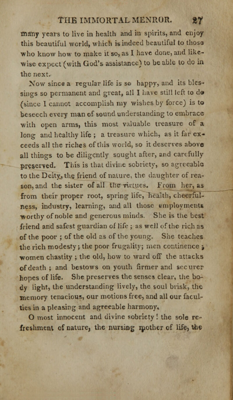 tnany years to live in health and in spirits, and enjoy this beautiful world, which is indeed beautiful to those ■who know how to make it so, as I have done, and like- wise expect (with God's assistance) to be able to do in the next. Now since a regular life is s© happy, and its bles- sings so permanent and great, all I have still left to da (since 1 cannot accomplish my wishes by force) is to beseech every man of sound understanding to embrace with open arms, this most valuable treasure of a long and healthy life ; a treasure which, as it far ex- ceeds all the riches of tliis world, so it deserves above all things to be diligently sought after, and carefully preserved. This is that divine sobriety, so agreeable to the Deity, the friend of nature, the daughter of rea- son, and the sister of all tlie riitues. I-Vom her, as from their proper root, spring life, health, cheCTiul- ness, industry, learning, and all those employments worthy of noble and generous minds. She is tlie best friend and safest guardian of life ; as well of the rich as of the poor ; of the old as of the young. She teaches the rich modesty j the poor frugality; men cor.tinence j ■women chastity ; the old, how to ward off the attacks of death ; and bestows on youth firmer and securer hopes of life. She preserves the senses clear, the bo- dy light, the understanding lively, the soul brisk, the memory tenacious, our motions free, and all our facul- ties in a pleasing and agreeable harmony. O most innocent and divine sobriety! the sole re- freshment of nature, the nursing ijiothcr of lifC) the