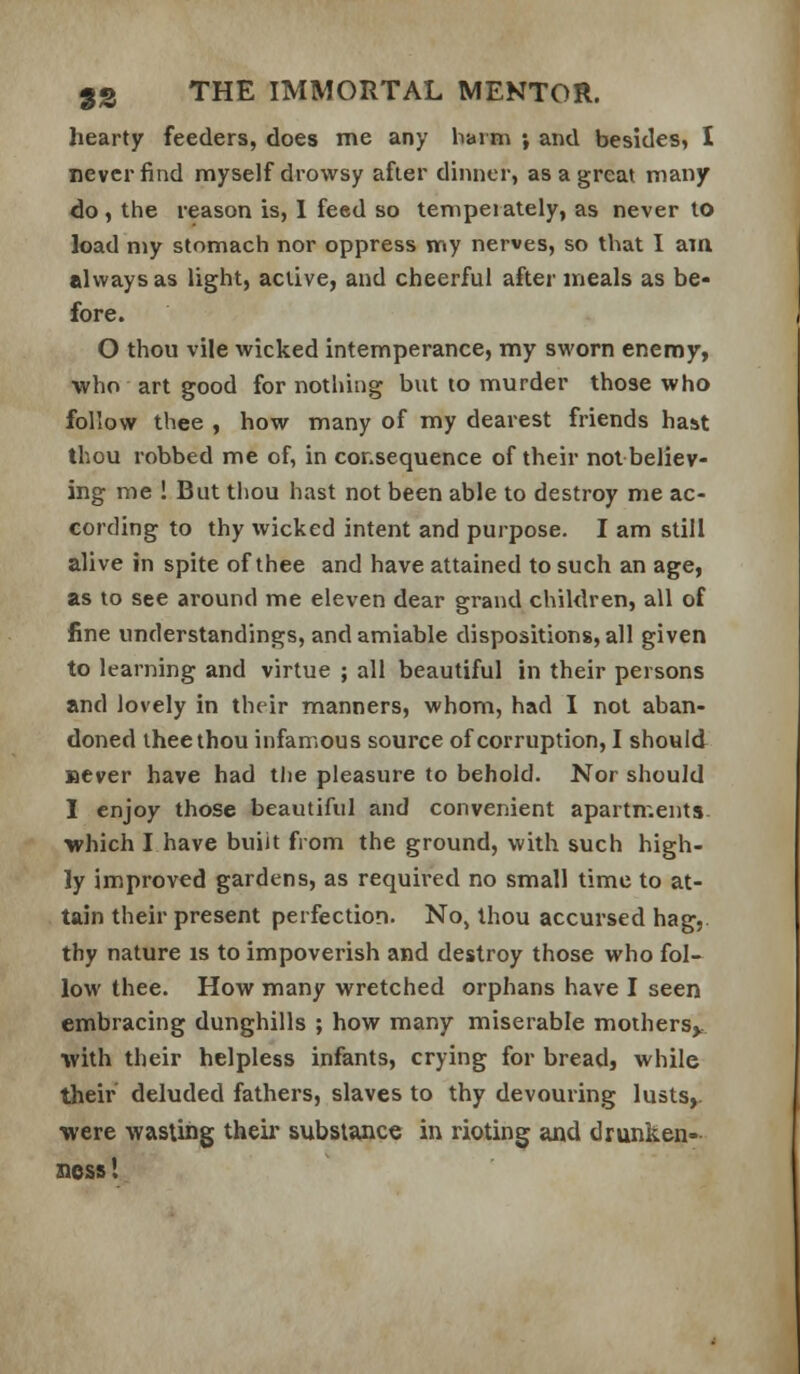 hearty feeders, does me any barm ; and besides, I never find myself drowsy after dinner, as a great many do , the reason is, 1 feed so tempei alely, as never to load my stomach nor oppress vny nerves, so that I am always as light, active, and cheerful after meals as be* fore. O thou vile wicked intemperance, my sworn enemy, ■who art good for nothing but to murder those who follow thee , how many of my dearest friends haat thou robbed me of, in consequence of their nolbeliev- ing me ! But tliou hast not been able to destroy me ac- cording to thy wicked intent and purpose. I am still alive in spite of thee and have attained to such an age, as to see around me eleven dear grand children, all of fine understandings, and amiable dispositions, all given to learning and virtue ; all beautiful in their persons and lovely in their manners, whom, had I not aban- doned thee thou infamous source of corruption, I should BCver have had the pleasure to behold. Nor should I enjoy those beautiful and convenient apartments, which I have buiit from the ground, with such high- ly improved gardens, as required no small time to at- tain their present perfection. No, thou accursed hag,, thy nature is to impoverish and destroy those who fol- low thee. How many wretched orphans have I seen embracing dunghills ; how many miserable mothers^ •with their helpless infants, crying for bread, while their deluded fathers, slaves to thy devouring lusts,. were wasting their substance in rioting and drunken- ness !