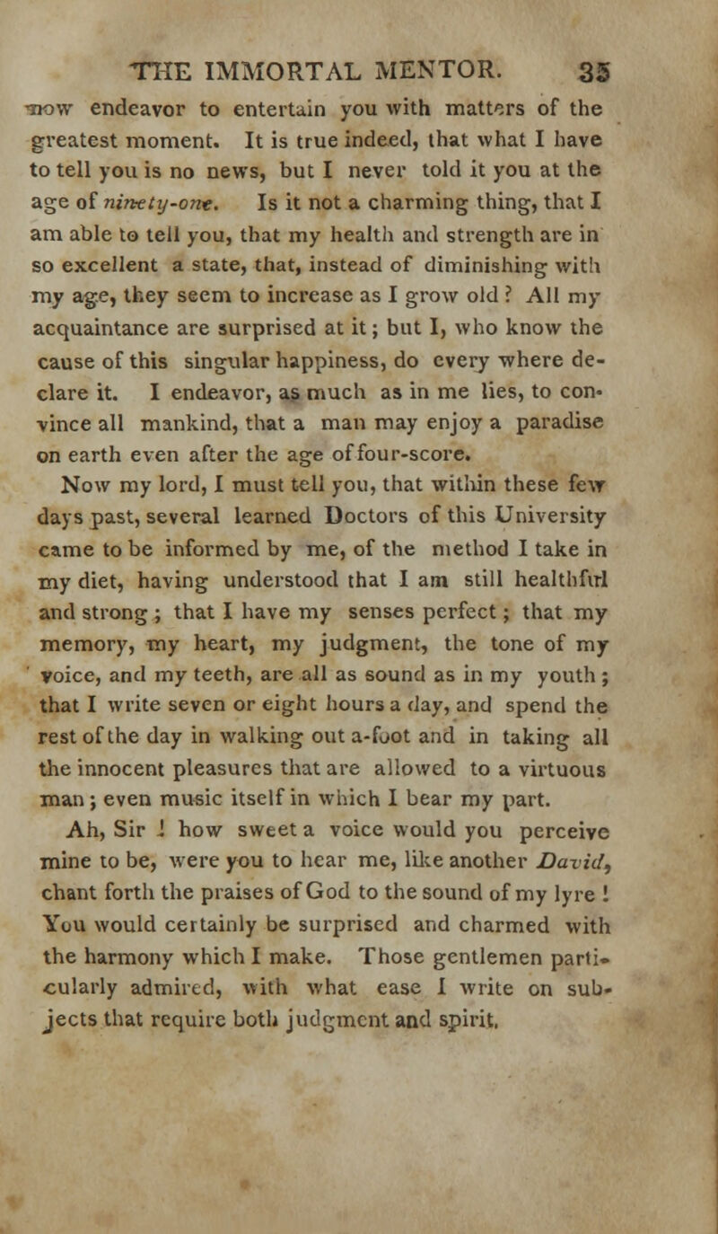 Tjow endeavor to entertain you with matters of the gi*eatest moment. It is true indeed, that what I have to tell you is no news, but I never told it you at the age of ninety-one. Is it not a charming thing, that I am able to tell you, that my health and strength are in so excellent a state, that, instead of diminishing with my ag.e, they seem to increase as I grow old ? All my acquaintance are surprised at it; but I, who know the cause of this singular happiness, do every where de- clare it. I endeavor, a^ much as in me lies, to con- vince all mankind, that a man may enjoy a paradise on earth even after the age of four-score. Now my lord, I must tell you, that witliin these few days past, several learned Doctors of this University came to be informed by me, of the method I take in my diet, having understood that I am still healthfirl and strong ; that I have my senses perfect; that my memory, my heart, my judgment, the tone of my voice, and my teeth, are all as sound as in my youth ; that I write seven or eight hours a day, and spend the restof the day in walking out a-foot and in taking all the innocent pleasures that are allowed to a virtuous man; even music itself in which I bear my part. Ah, Sir i how sweet a voice would you perceive mine to be, were you to hear me, lilce another David, chant forth the praises of God to the sound of my lyre ! You would certainly be surprised and charmed with the harmony which I make. Those gentlemen parti- cularly admired, with what ease I write on sub- jects that require both judgment and spirit.