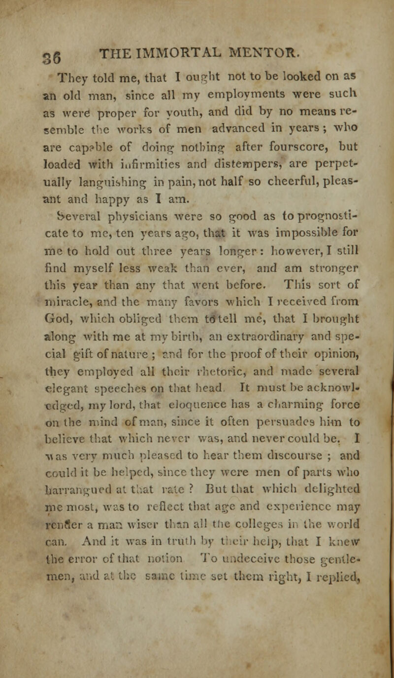 They told me, that I ought not to be looked on as an old man, since all my employments were such as were proper for youth, and did by no means re- semble tl^e works of men advanced in years ; who are cap?ble of doins^ nolbinsj^ after fourscore, but loaded with infirmities and distempers, are perpet- ually languishing in pain, not half so cheerful, pleas- ant and happy as I aiTi. beveral physicians were so good as to prognosti- cate to mc, ten years ago, that it was impossible for me to hold out three years longer: however, I still find myself less weak than ever, and am stronger this year than any that went before. This sort of miracle, and the many favors which I received from God, which obliged them tdftell me, that I brought along with me at my birth, an extraordinary and spe- cial gift of nature ; ri.r!d for the proof of their opinion, they employed all their rhetoric, and made several elegant speeches on that head It must be acknowl- edged, my lord, that eloquence has a charming force on the nund of man, since it often persuades him to believe that which never v/as, and never could be. I •s;as very much pleased to hear them discourse ; and could it be helped, since they were men of parts who harrangued at that rale ? But that which delighted me most, was to reflect that age and experience may renfler a man wiser than all tlie colleges in the v.orld can. And it was in truth by tlieir help, that I knew the error of that notion To undeceive those gentle- men, and at the same lime set them right, I replied,