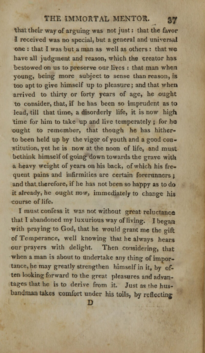 that their way of arguing was not just: that the favor I received was no special, but a general and universal one : that I was but a man as well as others : that we have all judgment and reason, which the creator has bestowed on us to preserve our lives : that man when young, being more subject to sense than reason, Is too apt to give himself up to pleasure; and that when arrived to thirty or forty years of age, he ought to consider, that, if he has been so imprudent as to lead, till that lime, a disorderly life, it is now high 'time for him to take up and live temperately ; for he ought to remember, that thoCigh he has hither- to been held up by the vigor of youth and a good con- stitution, yet he is now at the noon of life, and must bethink himself of going down towards the grave with a heavy weight of years on his back, of which his fre- quent pains and infirmities are certain forerunners ; and that therefore, if he has not been so happy as to do it already, he ought itow, immediately to change his •course of life. I must confess it was not without great reluctance that I abandoned my luxurious way of living. I began with praying to God, that he would grant me the gift of Temperance, well knowing that he always hears our prayers with delight. Then considering, that ■when a man is about to Undertake any thing of impor- tance, he may greatly strengthen himself in it, by of- ten looking forward to the great pleasures and advan- tages that he is to derive from it. Just as the hus- bandman takes comfort under his toils, by reflecting D