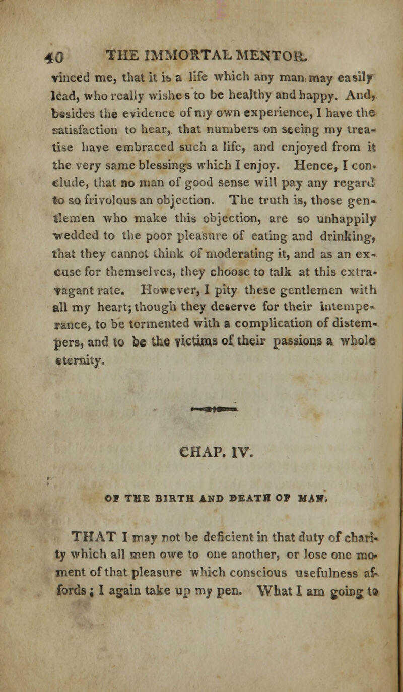 vinced me, that it is a life which any man may easily l6ad, who really wishe s to be healthy and happy. And, besides the evidence of my own experience, I have the satisfaction to hear, that numbers on seeing my trea- tise have embraced such a life, and enjoyed from it the very same blessings which I enjoy. Hence, I con- clude, that no man of good sense will pay any regard to so frivolous an objection. The truth is, those gen* tlemen Avho make this objection, arc so unhappily ■yredded to the poor pleasure of eating and drinking, that they cannot think of moderating it, and as an ex- cuse for themselves, they choose to talk at this extra* tagant rate. However, I pity these gentlemen with all my heart; ihougli they deserve for their iatempe-«^ ranee, to be tormented with a complication of distem- pers, and to be the victims of their passions a wholo tternity. CHAP. IV. OF THE BIRTH AND DEATH OF MAH, THAT I may not be deficient in that duty of chari- ty which all men owe to one another, or lose one mo» tnent of that pleasure which conscious usefulness af- fords ; I again take up my pen. What I am going t»