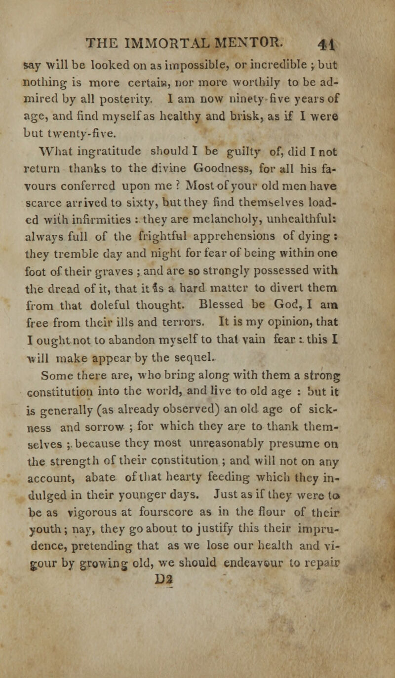 say will be looked on as impossible, or incredible ;.but nothing is more certaiK, nor more worthily to be ad- mired by all posterity. I am now ninety five years of age, and find myself as healthy and brisk, as if I were but twenty-five. What ingratitude should 1 be guilty of, did I not return thanks to the divine Goodness, for all his fa- vours conferred upon me ? Most of your old men have scarce arrived to sixty, but they find themselves load- ed with infirmities : they are melancholy, unhealthful: always full of the frightful apprehensions of dying: they tremble day and night for fear of being within one foot of their graves ; and are so strongly possessed with the dread of it, that it is a hard matter to divert them from that doleful thought. Blessed be God, I am free from their ills and terrors. It is my opinion, that I ought not to abandon myself to that vain fear :. this I will make appear by the sequel. Some there are, who bring along with them a strong constitution into the world, and live to old age : but it is generally (as already observed) an old age of sick- ness and sorrow ; for which they are to thank them- selves ;. because they most unreasonably presume on the strength of their coi^stitution ; and will not on any account, abate of tliat hearty feeding which they in- dulged in their younger days. Just as if they were to be as vigorous at fourscore as in the flour of their youth; nay, they go about to justify this their impru- dence, pretending that as we lose our health and vi- gour by growing old, we should endeavour to repair D2