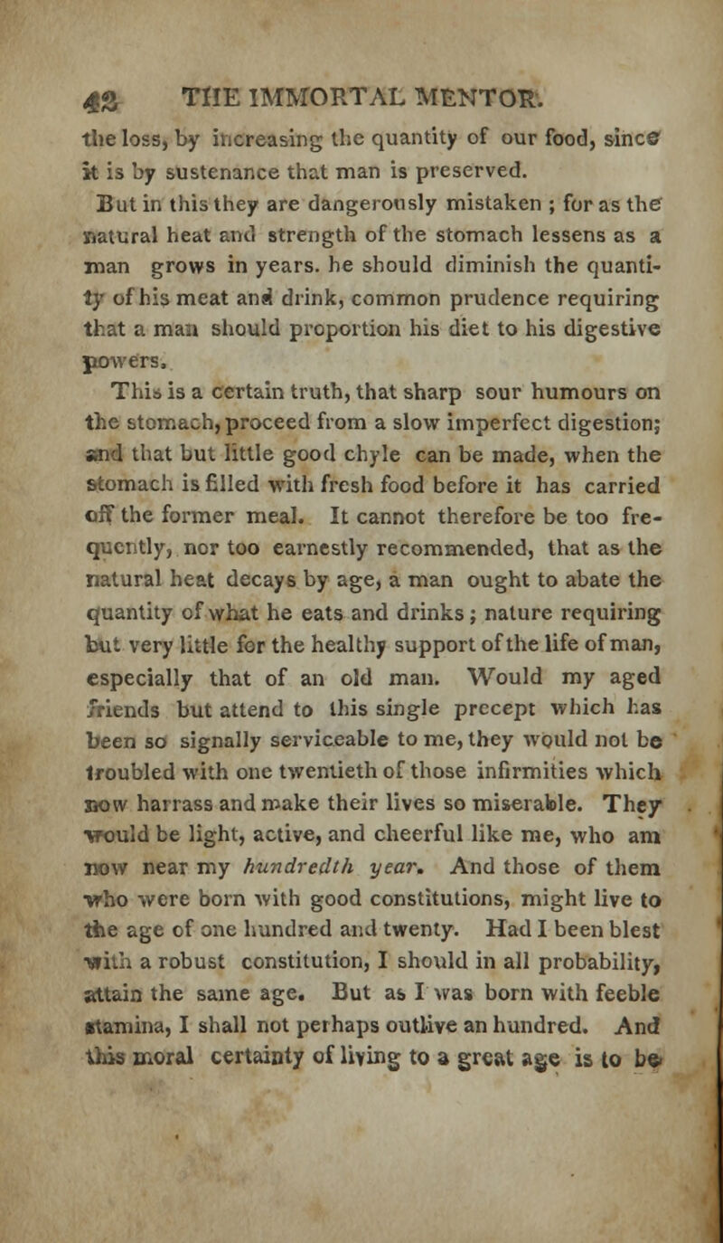 tlie loss, by increasing the quantity of our food, sines' k is by sustenance that man is preserved. But in this they are dangerously mistaken ; for as the natural heat and strength of the stomach lessens as a xnan grows in years, he should diminish the quanti- ty of his meat and drink, common prudence requiring that a man should proportion his diet to his digestive powers. This is a certain truth, that sharp sour humours on the stomach, proceed from a slow imperfect digestion; said that but little good chyle can be made, when the stomach is filled with fresh food before it has carried off the former meal. It cannot therefore be too fre- quently, nor too earnestly recommended, that as the natural heat decays by age, a man ought to abate the quantity of what he eats and drinks; nature requiring but very little for the healthy support of the life of man, especially that of an old man. Would my aged Jriends but attend to this single precept which has been so signally serviceable to me, they would not be troubled with one twentieth of those infirmities which XKJvv harrass and make their lives so miserable. They ■would be light, active, and cheerful like me, who am now near my hundredth year. And those of them who were born with good constitutions, might live to the age of one hundred and twenty. Had I been blest ■with a robust constitution, I should in all probability, attain the same age. But as I was born with feeble (rtamina, I shall not perhaps outlive an hundred. And this moral certainty of living to a great age is to be*