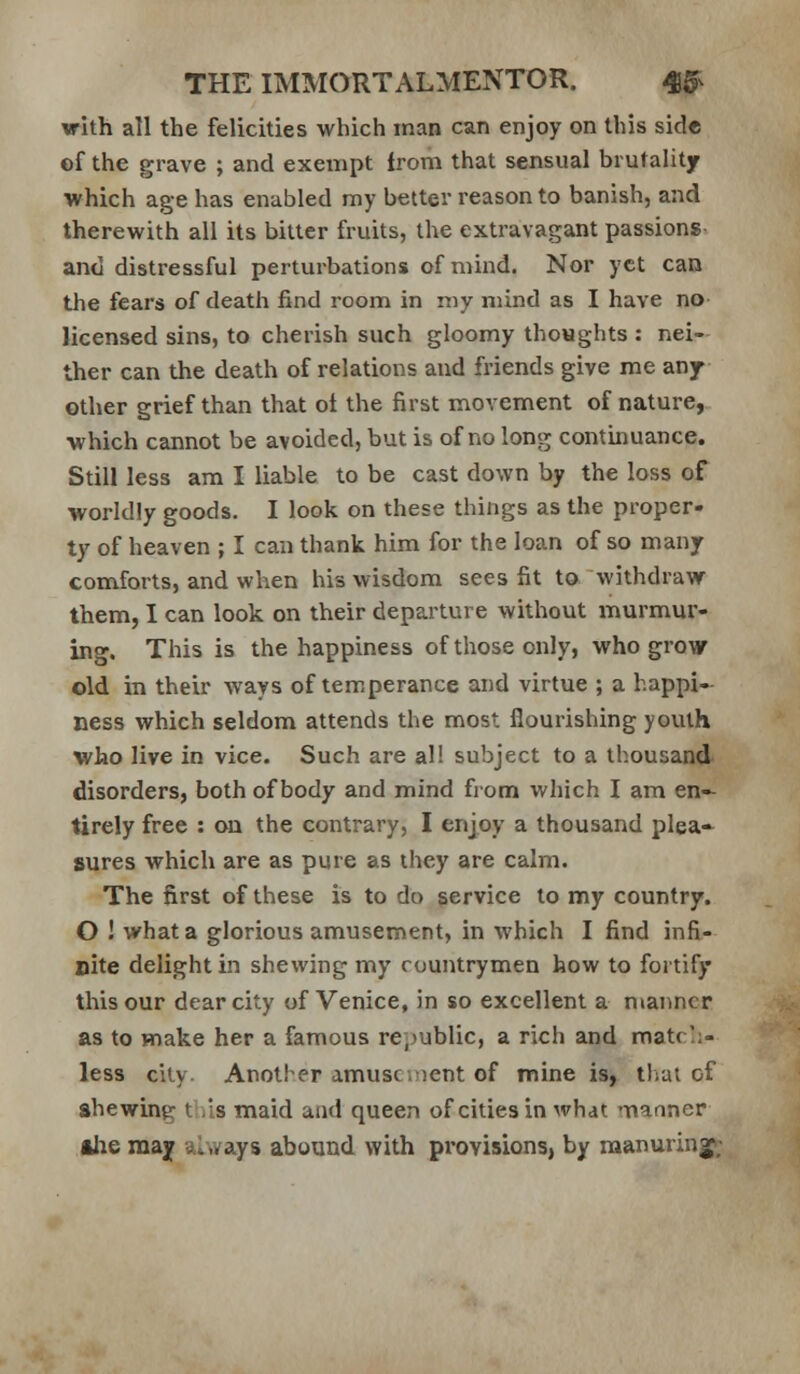 with all the felicities which man can enjoy on this side of the grave ; and exempt from that sensual brutality which age has enabled my better reason to banish, and therewith all its bitter fruits, the extravagant passions- and distressful perturbations of mind. Nor yet can the fears of death find room in my mind as I have no licensed sins, to cherish such gloomy thoughts : nei- ther can the death of relations and friends give me any other grief than that ot the first movement of nature, which cannot be avoided, but is of no long contbuance. Still less am I liable to be cast down by the loss of worldly goods. I look on these things as the proper- ty of heaven ; I can thank him for the loan of so many comforts, and when his wisdom sees fit to withdravf them, I can look on their departure without murmur- ing. This is the happiness of those only, who grow old in their ways of temperance and virtue ; a happi- ness which seldom attends the most flourishing youth who live in vice. Such are al! subject to a thousand- disorders, both of body and mind from which I am en-- tirely free : on the contrary, I enjoy a thousand plea-- sures which are as pure as they are calm. The first of these is to do service to my country. O ! what a glorious amusement, in which I find infi- nite delight in shewing my countrymen how to fortify this our dear city of Venice, in so excellent a manner as to make her a famous re,>ublic, a rich and matrl;- less city. Another amusc.iient of mine is, tlrai of shewing this maid and queen of cities in what '-naoner Ahe may always abound with pi'ovisions, by manuringp;