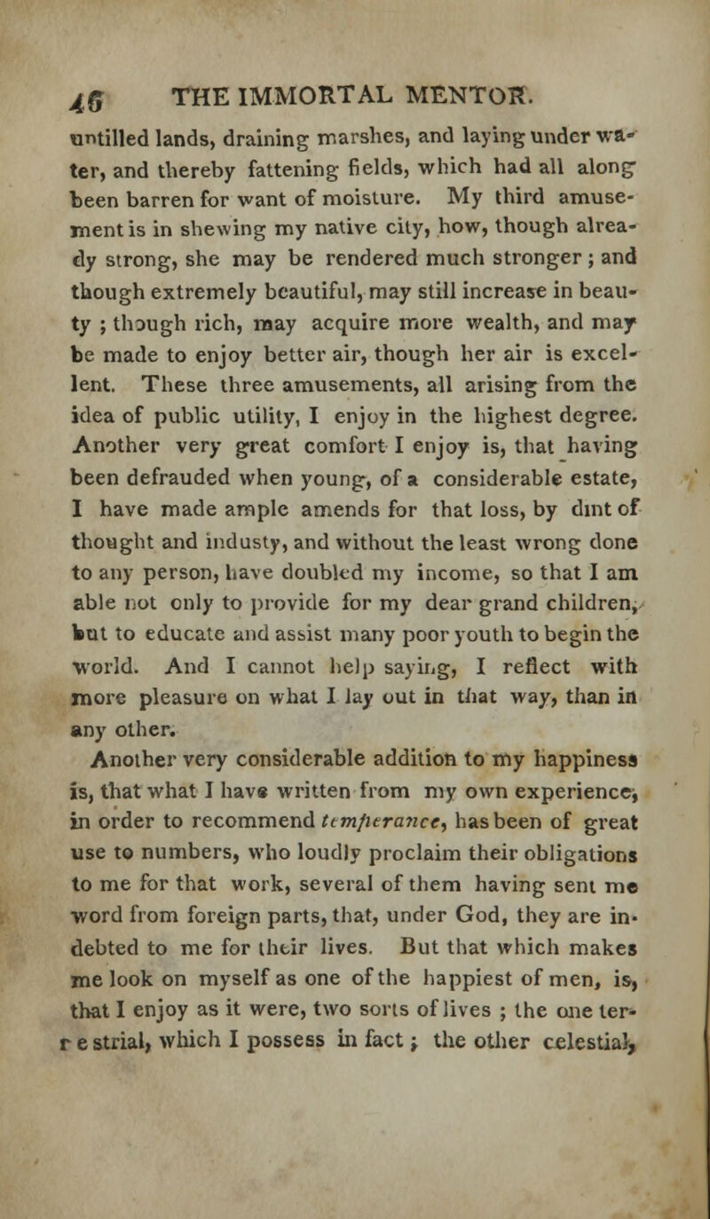 utitilled lands, draining marshes, and laying under wa- ter, and thereby fattening fields, which had all along- been barren for want of naoisture. My third amuse- ment is in shewing my native city, how, though alrea- dy strong, she may be rendered much stronger ; and though extremely beautiful, may still increase in beau- ty ; though rich, may acquire more wealth, and may- be made to enjoy better air, though her air is excel- lent. These three amusements, all arising from the idea of public utility, I enjoy in the highest degree. Another very great comfort I enjoy is, that having been defrauded when young, of a considerable estate, I have made ample amends for that loss, by dmt of thought and iiidusty, and without the least wrong done to any person, have doubled my income, so that I am able not only to provide for my dear grand children,/ but to educate and assist many poor youth to begin the ■world. And I cannot help saying, I reflect with more pleasure on what I lay out in that way, than in any other. Another very considerable addition to my happiness is, that what I hav« written from my own experienccj in order to recommend ^e7n/2cra7zc<r, has been of great use to numbers, who loudly proclaim their obligations to me for that work, several of them having sent me word from foreign parts, that, under God, they are in- debted to me for ihtir lives. But that which makes me look on myself as one of the happiest of men, is, that I enjoy as it were, two sorts of lives ; the one ter- r e strial, which I possess in fact; the other celestial-.