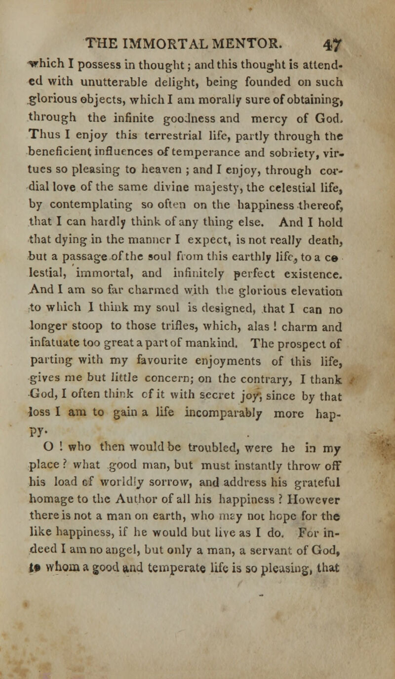 irhich I possess in thought; and this thought is attend* ed with unutterable delight, being founded on such glorious objects, which I am morally sure of obtaining, through the infinite goodness and mercy of God, Thus I enjoy this terrestrial life, partly through the beneficient influences of temperance and sobriety, vir- tues so pleasing to heaven ; and I enjoy, through cor- dial love of the same divine majesty, the celestial life, by contemplating so often on the happiness thereof, that I can hardly think of any thing else. And I hold that dying in the manner I expect, is not really death, but a passage of the soul from this earthly life, toa ce lestial, immortal, and infinitely perfect existence. And 1 am so far charmed with the glorious elevation rto which J think my soul is designed, that I can no longer stoop to those trifles, which, alas ! charm and infatuate too great a part of mankind. The prospect of parting with my favourite enjoyments of this life, gives me but little concern; on the contrary, I thank ■God, I often think cf it with secret jof, since by that loss I am to gain a life incomparably more hap- py- O ! who then would be troubled, were he in my place ? what good man, but must instantly throw off his load cf worldly sorrow, and address his grateful homage to the Author of all his happiness ? However there is not a man on earth, who msy not hope for the like happiness, if he would but live as I do. For in- deed I am no angel, but only a man, a servant of God, i# whom a good ftnd temperate life is so pleasing, that