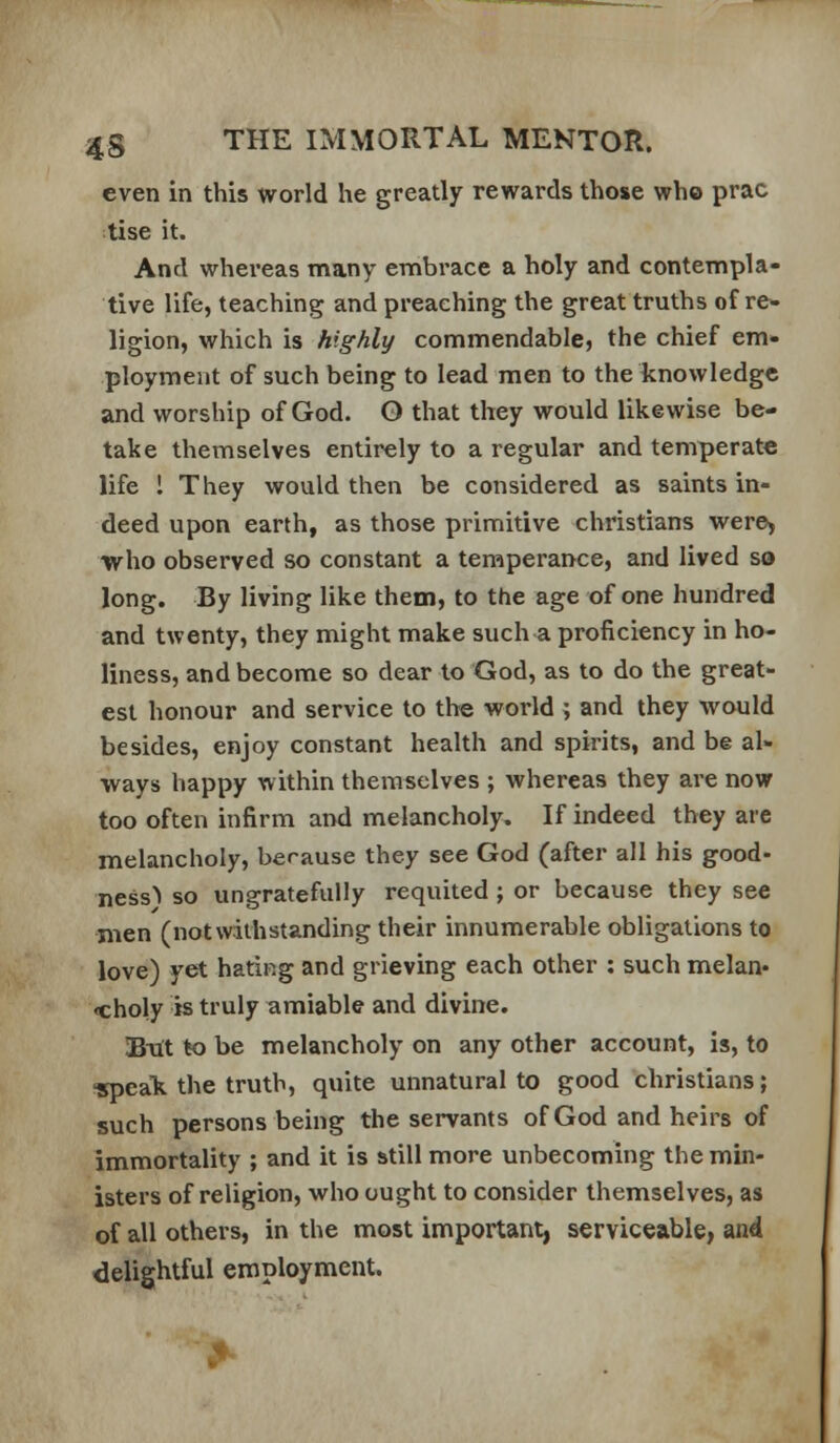 even in this world he greatly rewards those who prac tise it. And whereas many embrace a holy and contempla- tive life, teaching and preaching the great truths of re- ligion, which is highly commendable, the chief em- ployment of such being to lead men to the knowledge and worship of God. O that they would likewise be- take themselves entirely to a regular and temperate life 1 They would then be considered as saints in- deed upon earth, as those primitive christians were, who observed so constant a temperance, and lived so long. By living like them, to the age of one hundred and twenty, they might make such a proficiency in ho- liness, and become so dear to God, as to do the great- est honour and service to the world ; and they would besides, enjoy constant health and spirits, and be al- ways happy within themselves ; whereas they are now too often infirm and melancholy. If indeed they are melancholy, berause they see God (after all his good- ness^ so ungratefully requited ; or because they see men (notwithstanding their innumerable obligations to love) yet hating and grieving each other : such melan- choly is truly amiable and divine. But to be melancholy on any other account, is, to ^speak the truth, quite unnatural to good christians; such persons being the servants of God and heirs of immortality ; and it is still more unbecoming the min- isters of religion, who ought to consider themselves, as of all others, in the most important, serviceable, and delightful employment.