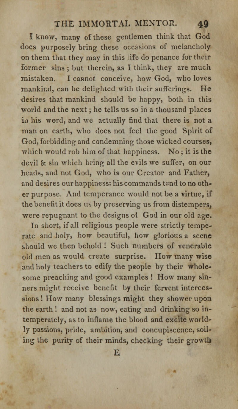 I know, many of these gentlemen think that God does purposely bring these occasions of melancholy on them that they may in this ife do penance for their former sins ; but therein, as I think, they are much mistaken, I cannot conceive, how God, who loves mankind, can be delighted with their sufferings. He <lesires that mankind should be happy, both in this world andtne next; he tells us so in a thousand places in his word, and we actually find that there is not a man on earth, who does not feel the good Spirit of God, forbidding and condemning those wicked courses, •which would rob him of that happiness. No; it is the devil 8c sin which bring all the evils we suffer, on our heads, and not God, who is our Creator and Father, and desires our happiness: hiscommands tend to no oth- er purpose. And temperance would not be a virtue, if the benefit it does us, by preserving us from distempers, were repugnant to the designs o{ God in our old age. In short, if all religious people were strictly tempe- rate and holy, how beautiful, how glorious a scene should we then behold ! Such numbers of venerable old men as would create surprise. How many wise and holy teachers to edify the people by their whole- some preaching and good examples ! How many sin- ners might receive benefit by their fervent interces- sions 1 How many blessings might they shovver upon the earth 1 and not as now, eating and drinking so in- temperately, as to inflame the blood and excite world- ly passions, pride, ambition, and concupiscence, soil- ing the purity of their minds, checking their growth E