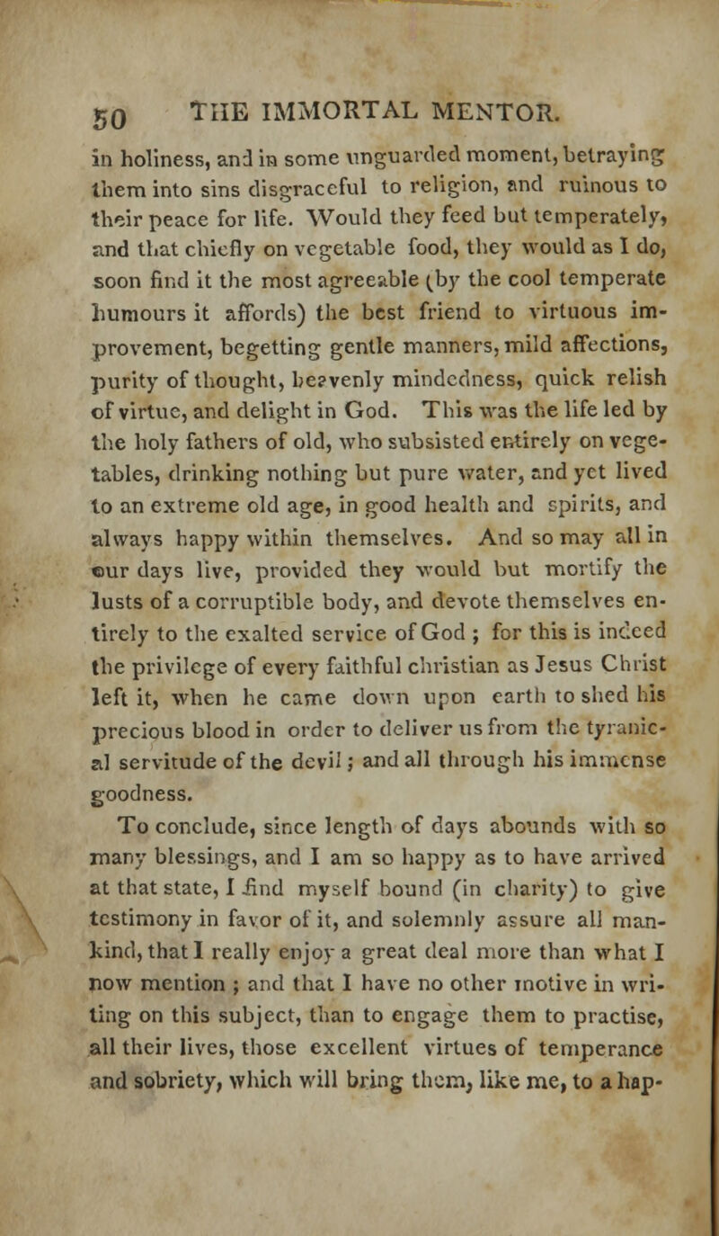 in holiness, and m some unguavded moment, betraying them into sins disgraceful to religion, and ruinous to their peace for life. Would they feed but temperately, and that chiefly on vegetable food, they would as 1 do, soon find it the most agreeable (by the cool temperate humours it affords) the best friend to virtuous im- provement, begetting gentle manners, mild affections, purity of thought, be?venly mindedness, quick relish of virtvie, and delight in God. This was the life led by the holy fathers of old, who subsisted entirely on vege- tables, drinking nothing but pure v/ater, and yet lived to an extreme old age, in good health and spirits, and always happy within themselves. And so may all in ©ur days live, provided they would but mortify the lusts of a corruptible body, and devote themselves en- tirely to the exalted service of God ; for this is indeed the privilege of every faithful christian as Jesus Christ left it, when he came down upon earth to shed his precious blood in order to deliver us from the tyranic- al servitude of the dcvii; and all through his immense goodness. To conclude, since length of days abounds with so many blessings, and I am so happy as to have arrived at that state, I Jind myself bound (in charity) to give testimony in favor of it, and solemnly assure all man- kind, that I really enjoy a great deal more than what I now mention ; and that I have no other motive in wri- ting on this subject, than to engage them to practise, all their lives, those excellent virtues of temperance and sobriety, which will bring them, like me, to a hap-