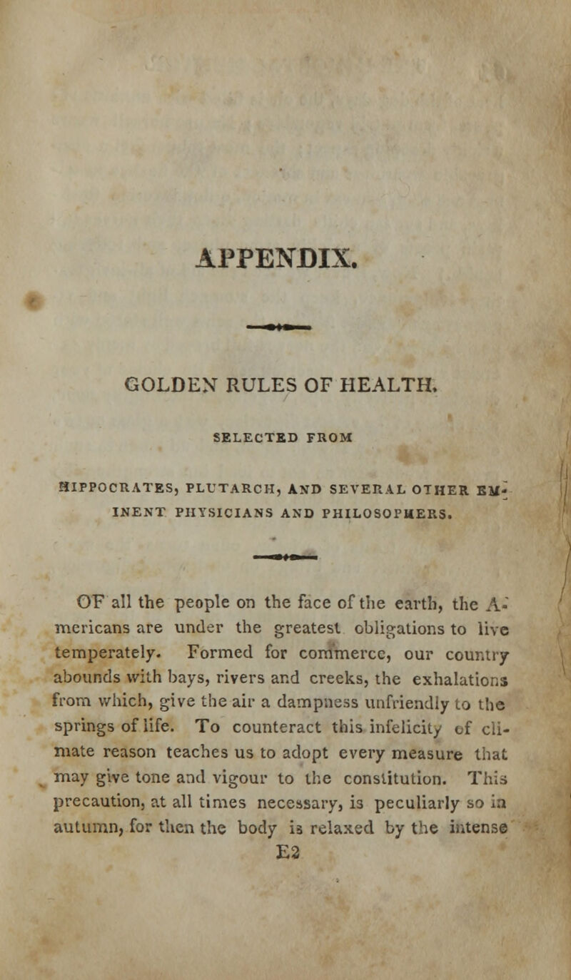 APPENDIX. GOLDEN RULES OF HEALTH, SELECTED FROM HIPPOCRATES, PLUTARCH, AND SEVERAL OTHER EM- INENT PHYSICIANS AND PHILOSOPHERS. OF all the people on the face of the earth, the A- mericans are under the greatest obligations to live temperately. Formed for commerce, our country abounds with bays, rivers and creeks, the exhalations from which, give the air a dampness unfriendly to the springs of life. To counteract this infelicity of cli- mate reason teaches us to adopt every measure that may give tone and vigour to the constitution. This precaution, at all times necessary, is peculiarly so ia autumn, for then the body ia relaxed by the intense E2