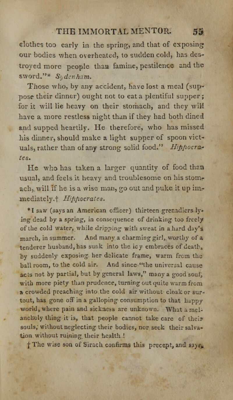 clothes too early in the spring, and that of exposing our bodies when overheated, to sudden cold, has des- troyed more people than famine, pestilence and the sword.* Sijdcnh:im. Those who, by any accident, have lost a meal (sup- pose their dinner) ought not to eat a plentiful supper; for it Aviil lie heavy on their stomach, and they wiH have a more restless night than if they had both dined and supped heartily. He therefore, who has missed his dmner, should make a light supper of spoon vict- uals, rather than of any strong solid food. Hifijiocrai- ies. He wha has taken a larger quantity of food than usual, and feels it heavy and troublesome on his stomr ach,. will if he is a wise man, go out and puke it up imr mediately.t Hipfiocrates. *I saw (says an American officer) thirteen grenadiers ly» ing' dead by a spring-, in consequence of drinking too freel/ of the cold water, while dripping with sv/eat in a hard day'i march, in summer. And many a charming girl, vvortLy of a tenderer husband, has sunk into the icy embraces of death, by suddenly exposing her delicate frame, warm from the ball room, to the cold air. And since the universal cause acts not by partial, but by general laws, many a good soul, with more piety than prudence, turning out quite warm from a crowded preaching into the cold air without cloak or sur- tout, has gone off in a galloping consumption to that happy world, where pain and sickness are unknown. What a mel- ancholy thing it is, that people cannot take care of thei? souls; without neglecting their bodies, nor seek their salva- tion without ruining their health ! f The wise son of Sirach confirms this precept, and sayaj^