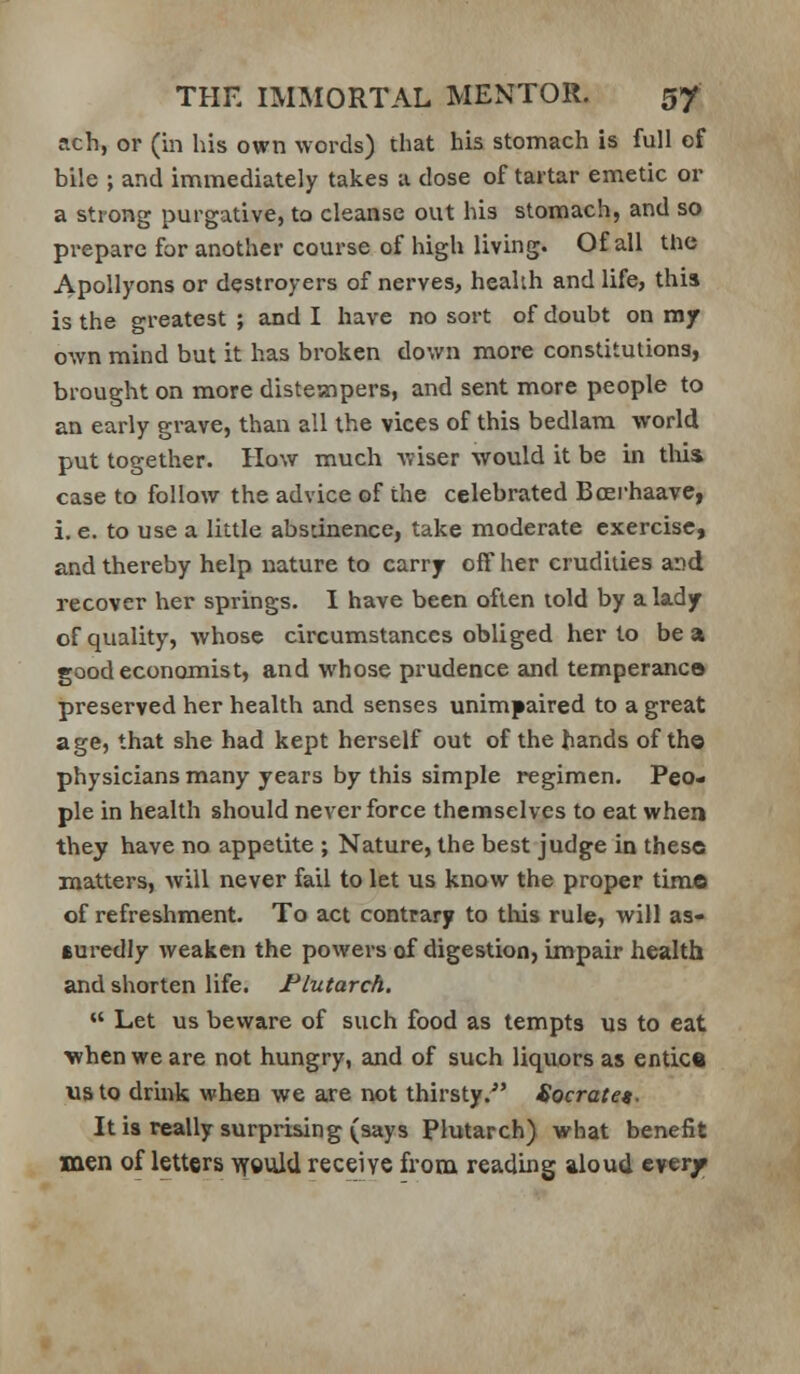 ach, or (in his own words) that his stomach is full of bile ; and immediately takes a dose of tartar emetic or a strong purgative, to cleanse out his stomach, and so prepare for another course of high living. Of all the Apollyons or destroyers of nerves, health and life, this is the greatest ; and I have no sort of doubt on my own mind but it has broken down more constitutions, brought on more distempers, and sent more people to an early grave, than all the vices of this bedlam world put together. How much wiser would it be in this case to follow the advice of the celebrated Bcerhaave, i. e. to use a little absdnence, take moderate exercise, and thereby help nature to carry off her crudities and recover her springs. I have been often lold by a lady of quality, whose circumstances obliged her to be a good economist, and whose prudence and temperance preserved her health and senses unimpaired to a great age, that she had kept herself out of the hands of the physicians many years by this simple regimen. Peo- ple in health should never force themselves to eat when they have no appetite ; Nature, the best judge in these matters, will never fail to let us know the proper time of refreshment. To act contrary to tlus rule, will as- suredly weaken the powers of digestion, impair health and shorten life. Plutarch.  Let us beware of such food as tempts us to eat when we are not hungry, and of such liquors as entice us to drink when we are not thirsty. Socratet. It is really surprising (says Plutarch) what benefit men of letters \fguid receive from reading aloud everf