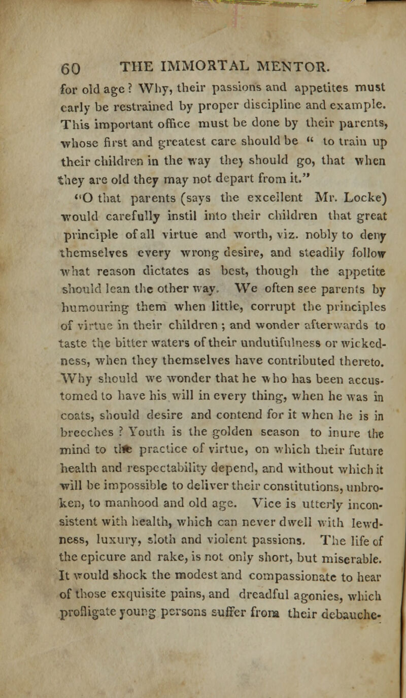 for old age ? Why, their passions and appetites must early be restrained by proper discipline and example. This important office must be done by their parents, whose first and greatest care should be  lo train up their children in the way the) should go, that when they are old they may not depart from it. <'0 that parents (says the excellent Mr. Locke) would carefully instil into their children that great principle of all virtue and worth, viz. nobly to deny themselves every wrong desire, and steadily follow what reason dictates as best, though the appetite should lean the other way. We often see parents by humouring them when little, corrupt the principles of virtue in their children ; and wonder afterwards to taste the bitter waters of their undutifulness or Avickcd- ness, when they themselves have contributed thereto. Why should we wonder that he who has been accus- tomed lo have his will in every thing, when he was in coats, should desire and contend for it when he is in breeches ? Youth is the golden season to inure the mind to tl* practice of virtue, on which their future health and respectability depend, and without v/hich it will be impossible to deliver their constitutions, unbro- ken, to manhood and old age. Vice is utterly incon- sistent with health, which can never dwell with lewd- ness, luxury, sloth and violent passions. The life of the epicure and rake, is not only short, but miserable. It would shock the modest and compassionate to hear of those exquisite pains, and dreadful agonies, which profligate young persons suffer from their debauche-