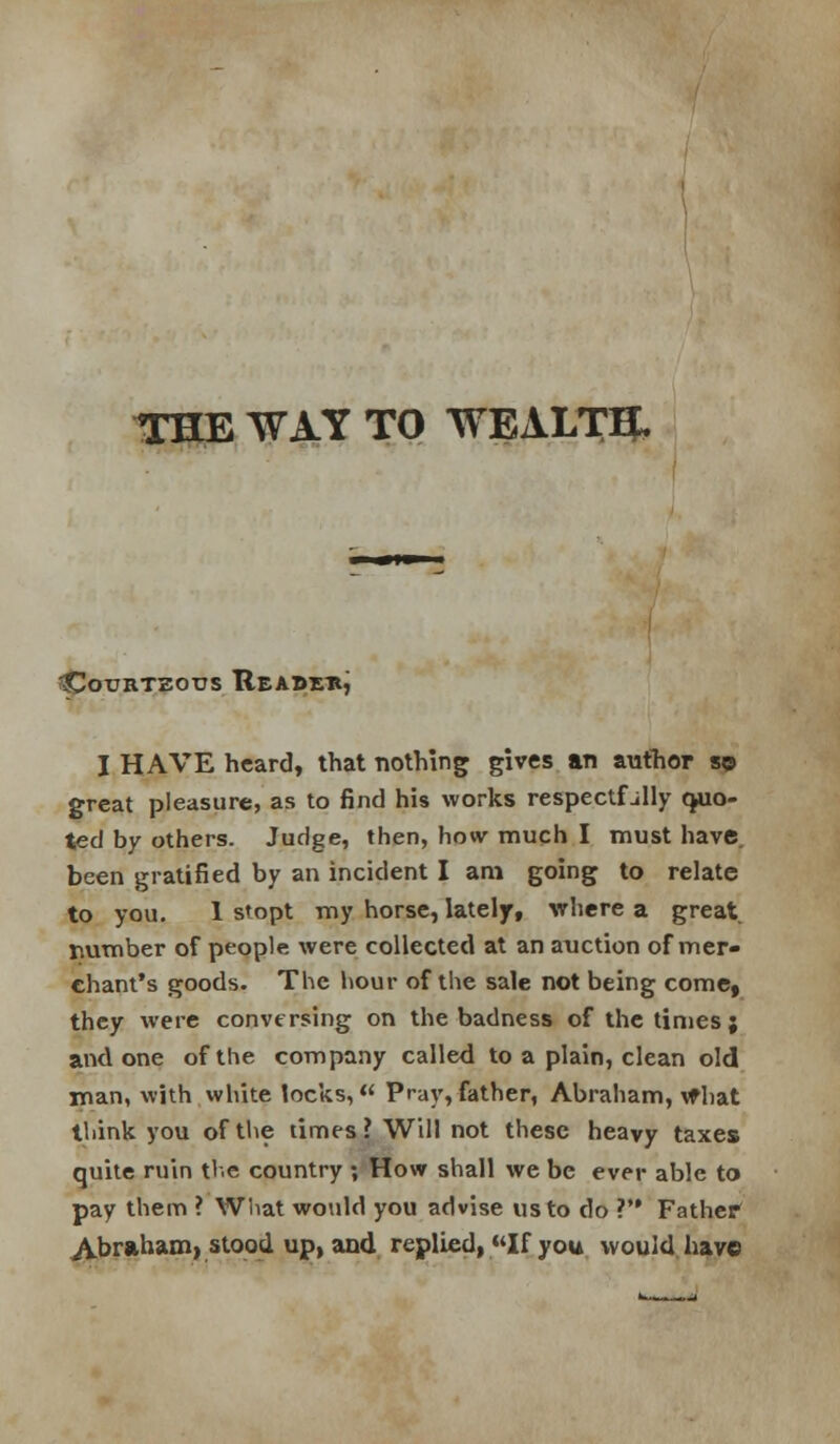 THE WAY TO WEALTQ, I HAVE heard, that nothing gives an author sp great pleasure, as to find his works respectfully quo- ted by others. Judge, then, how much I must have been gratified by an incident I am going to relate to you. 1 stopt my horse, lately, where a great riumber of people were collected at an auction of mer- chant's goods. The hour of the sale not being come, they were conversing on the badness of the times; and one of the company called to a plain, clean old man, with white locks, Pray,father, Abraham, vfhat tliink you of tlie times? Will not these heavy taxes quite ruin the country ; How shall we be ever able to pay them ? Wliat would you advise us to do ? Father Abraham) stood upland replied, If you would have