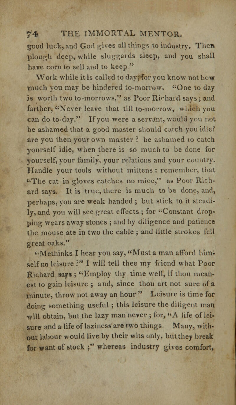 good luck, and God gives all things to industry. Then plough deep, while sluggards sleep, and you shall have corn to sell and to keep  Work while it is called to day,«*for you know not how much you may be hindered to-morrow. One to day is worth two to-morrows. as Poor Ri'^haid says ; and farther, Never leave that till to-morrow, wliich you can do to-day. If you were a servttnt, would you not be ashamed that a good master should catch you idle? are you then your own master ? be ashamed lo catch yourself idle, when there is so much to be done for yourself, your family, your relations and your country. Handle your tools without mittens : remember, tiiat <'The cat in gloves catches no mice, as Poor Rich- ard says. It is true, there is much to be done, and, perhaps, you are weak handed ; but stick to it steadi- ly, and you will see great effects ; for Constant drop- ping wears away stones ; and by diligence and patience the mouse ate in two the cable ; and little strokes fell great oaks. Methinks I hear you say, Must a man afford himi selfno leisure ? I will tell thee my friend what Poor Richard says ; Employ tiiy time well, if thou mean- est to gain leisure ; and, since thou art not sure of a minute, throw not away an hour  Leisut e is time for doing something useful ; this leisure the diligent man ■will obtain, but the lazy man never ; for, A life of lei- sure and a life of laziness'are two things Many, with- out labour vtould live by their wits only, but they break for want of stock ; whereas industry gives comfort,