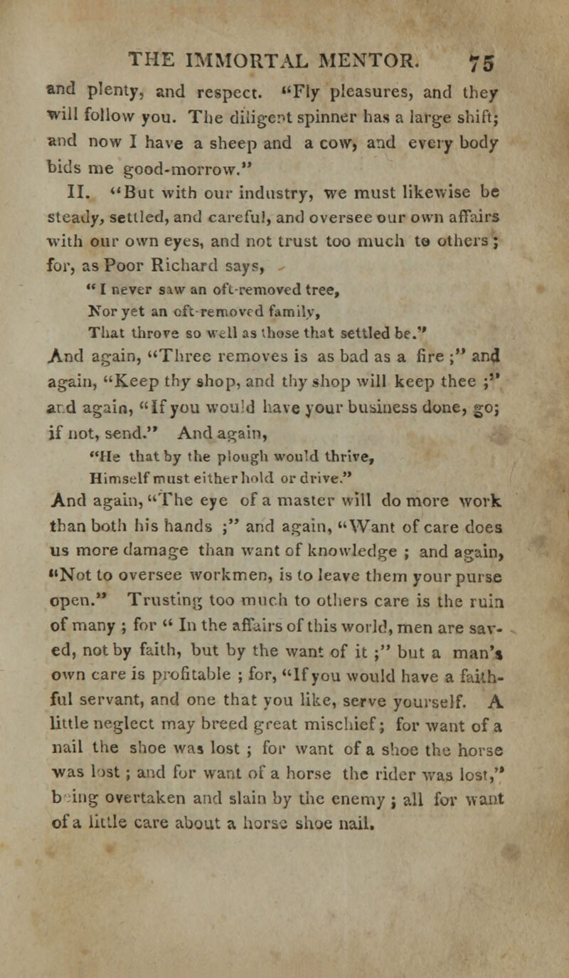 and plenty, and respect. Fly pleasures, and they will follow you. The diligerit spinner has a large shift; and now I have a sheep and a cow> and every body bids me good-morrow. II. But with our industry, we must likewise be steady, settled, and careful, and oversee our own affairs ■with our own eyes, and not trust too much to others; for, as Poor Richard says, -  I never saw an oft-removed tree. Nor yet an cftremovcd family. That throve so wcll as those that settled be. And again, Three removes is as bad as a fire ; and again, Keep thy shop, and thy shop will keep thee ;'* ar.d again, If you would have your business done, go; if not, send. And again, He that by the piough would thrive. Himself must either hold or drive. And again, The eye of a master will do more work than botli his hands ; and again, Want of care does us more damage than want of knowledge ; and again, Not to oversee workmen, is to leave them your purse open. Trusting too much to others care is the ruin of many ; for  In the affairs of this world, men are sav- ed, not by faith, but by the want of it ; but a man** own care is profitable ; for, If you would have a faith- ful servant, and one that you like, serve yourself. A little neglect may breed great mischief; for -want of a nail the shoe was lost ; for want of a shoe the horse was lost; and for want of a horse the rider was lost,'* b -ing overtaken and slain by tiie enemy ; all for want of a little care about a horas shoe nail.