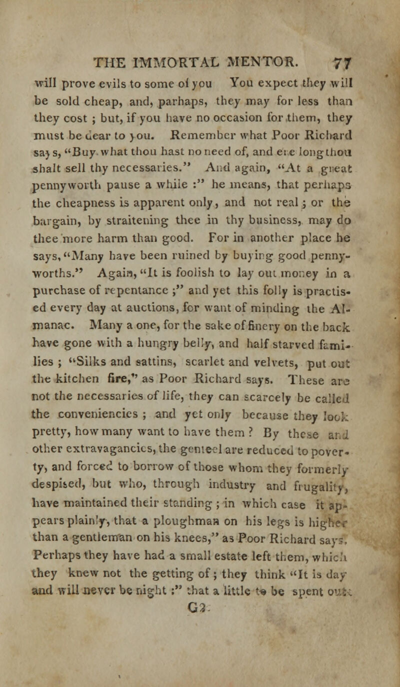 will prove evils to some ol you You expect they will be sold cheap, and, parhaps, they may for less than they cost ; but, if you have no occasion for,them, they must be dear to you. Remember what Poor Riclmrd says, Buy what thou hast no need of, and eie longihou shalt sell thy necessaries. And again, At a gneat pennyworth pause a while : he means, that perhaps the cheapness is apparent only, and not real j or the bargain, by straitening thee in thy business, may do tliee more harm than good. For in another place he says, Many have been ruined by buying good penny- worths. Again, It is foolish to lay oui money in a purchase of repentance ; and yet this folly is praclis« ed every day at auctions, for want of minding the Al- manac. Many a one, for the sake of finery on the back have gone with a hungry belly, and half starved fami- lies ; Silks and sattins, scarlet and velvets, put out the kitchen fire, as Poor Richard says. These are not the necessaries of life, they can scarcely be called the conveniencics ; and yet only because they look pretty, how many want to have them ? By these and other extravagancies, the genie^'lare reduced to pover- ty, and forced to borrow of those whom they formerly despiied, but who, through industry and frugality, have maintained their standing ; in which case it ap- pears plainly, that a ploughmaa on his legs is higher than a gentleman on his knees, as Poor Richard say;. Perhaps they have had a small estate left them, whic'i they knew not the getting of; they think It is day and will never be night: that a little t« be spent ov.t; G3