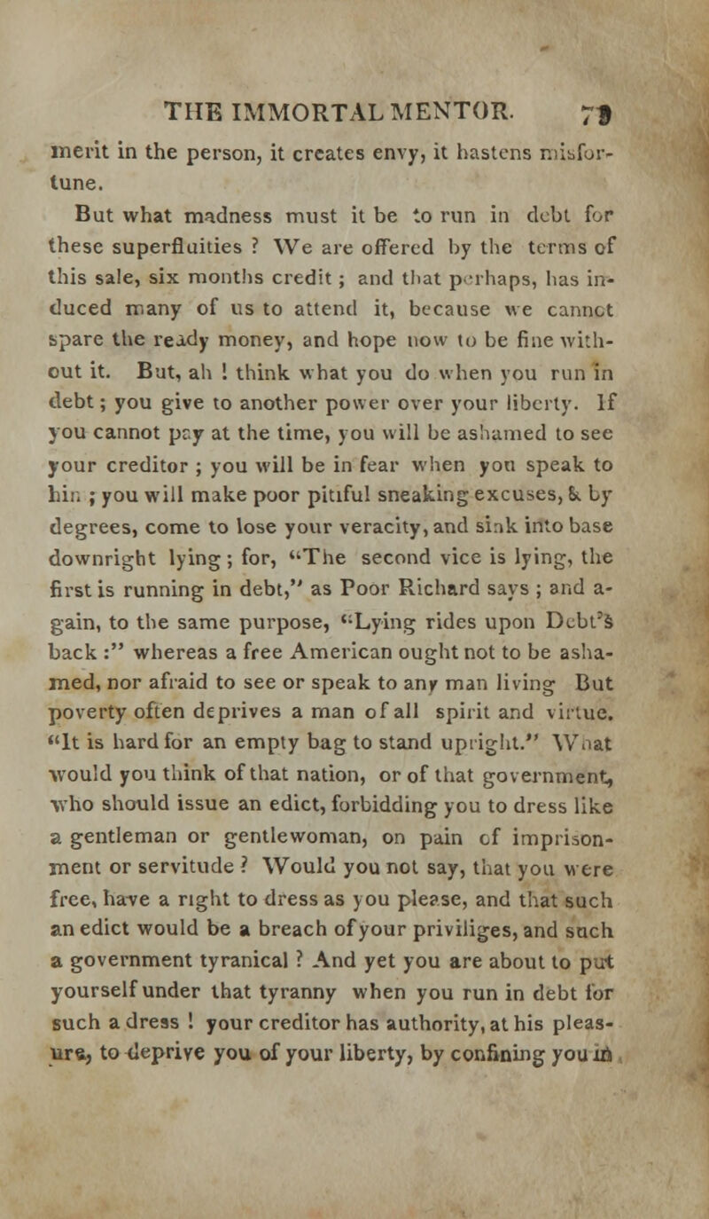 merit in the person, it creates envy, it hastens niibfur- tune. But what madness must it be to run in debt for these superfluities ? We are offered by the terms of this sale, six months credit; and that perhaps, has in- duced many of us to attend it, because we cannot spare the ready money, and hope now to be fine with- out it. But, ah ! think, what you do when you run in debt; you give to another power over your liberty. If you cannot pry at the time, you will be ashamed to see your creditor ; you will be in fear when yon speak to hin ; you will make poor pitiful sneaking excuses, &. by degrees, come to lose your veracity, and sink into base downright lying; for, *'The second vice is lying, the first is running in debt, as Poor Richard says ; and a- gain, to the same purpose, Lying rides upon Debt's back : whereas a free American ought not to be asha- med, nor afraid to see or speak to any man living But poverty often deprives a man of all spirit and virtue. <'lt is hard for an empty bag to stand upiigiit. Wnat would you think of that nation, or of that government, •who should issue an edict, forbidding you to dress like a gentleman or gentlewoman, on pain cf imprison- ment or servitude ? Would you not say, that you were free, ha-ve a right to dress as you please, and that such an edict would be a breach of your priviliges, and such a government tyranical ? And yet you are about to put yourself under that tyranny when you run in debt for such a dress ! your creditor has authority, at his pleas-