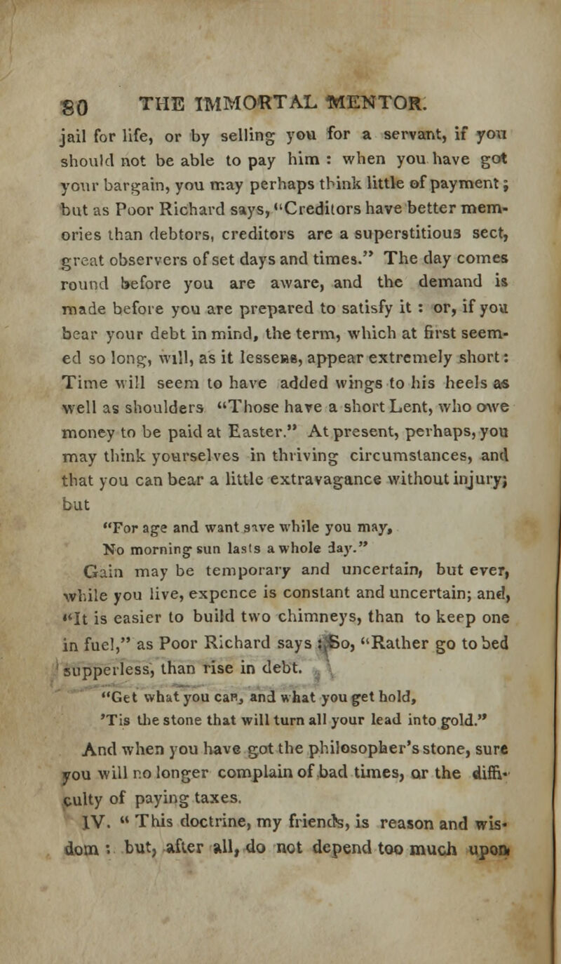 .jail for life, or by selling you for a servaent, if you should not be able to pay him: when you have got your bargain, you may perhaps think little of payment; but as Poor Richard says, Creditors have better mem- ories than debtors, creditors are a superstitious sect, great observers of set days and times. The day comes round before you are aware, and the demand is made before you are prepared to satisfy it : or, if you bear your debt in mind, the term, which at first seem- ed so long, will, as it lesseHS, appear extremely short: Time will seem to have added wings to his heels as well as shoulders Those have a short Lent, who OAve money to be paid at Easter. At present, perhaps, yoa may think yourselves in thriving circumstances, and that you can bear a little extravagance without injury; but For age and want sive while you may. No morning-sun lasts a whole daj'. Gain may be temporary and uncertain, but ever, while you live, expence is constant and uncertain; and, «*It is easier to build two chimneys, than to keep one in fuel, as Poor Richard says ?^o, Rather go to bed ' supperless, than rise in debt. .^ \ Get what you can, and what you get hold, 'Tis tlie stone that will turn all your lead into gold. And when you have got the philosopher's stone, sure you will no longer complain of,bad times, or the diffi culty of paying taxes. IV.  This doctrine, my friench, is reason and wis* dotn *> but, jifler »Il,4o not depend too much upoa