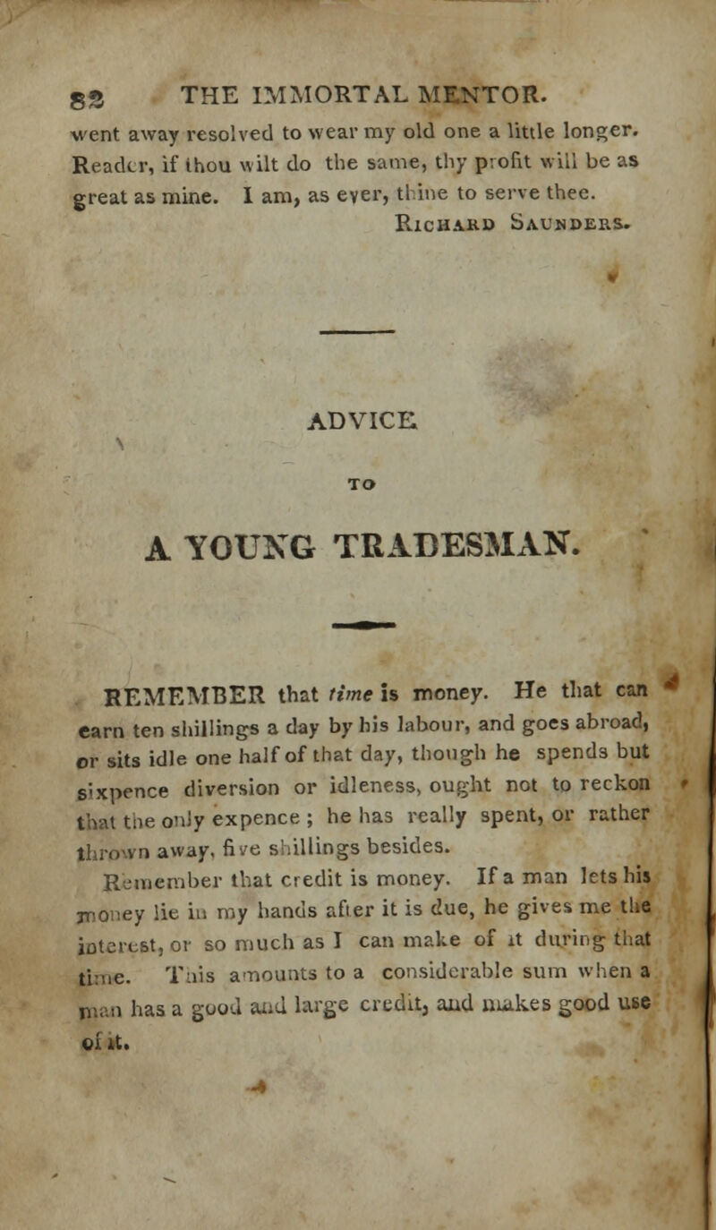 went away resolved to wear my old one a little longer. Reader, if thou wilt do the same, thy profit will be as great as mine. I am, as ever, thine to serve thee. RicHAKD Saunders. ADVICE A YOUNG TRADESMAN. REMEMBER that tiyne is money. He that can * earn ten shillings a day by his labour, and goes abroad, or sits idle one half of that day, though he spends but sixpence diversion or idleness, ought not to reckon ' that the only expence ; he has really spent, or rather thrown away, five shillings besides. Remember that credit is money. If a man lets his jroney lie iu my hands afier it is due, he gives me the interest, or so much as I can make of it during that time. Tais a-riounts to a considoi'able sum when a nian has a good aiid large credit, aud nuikes good use «£ it.