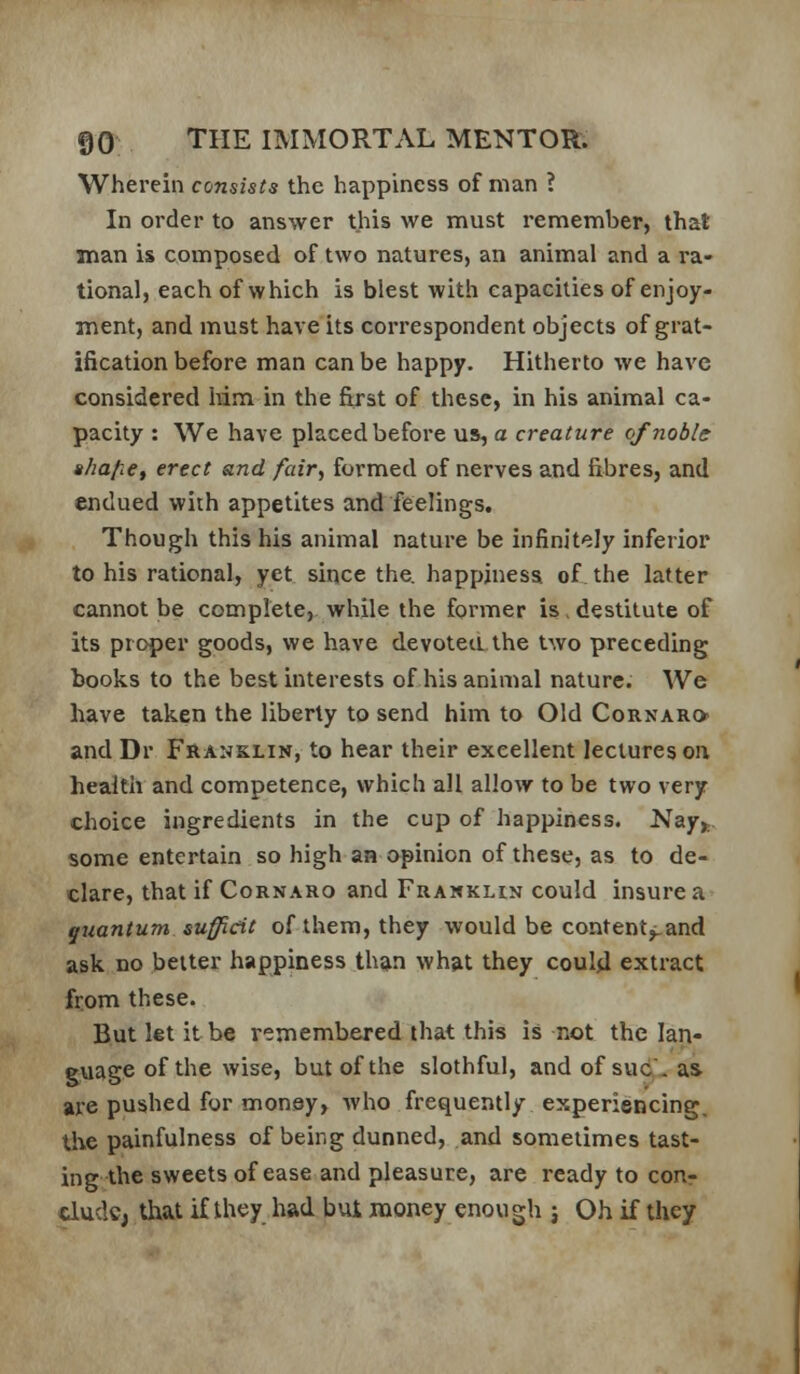 Wherein consists the happiness of man ? In order to answer this we must remember, that man is composed of two natures, an animal and a ra- tional, each of which is blest with capacities of enjoy- ment, and must have its correspondent objects of grat- ification before man can be happy. Hitherto we have considered lum in the first of these, in his animal ca- pacity : We have placed before us, a creature of noble ahafie^ erect and fair., formed of nerves and fibres, and endued with appetites and feelings. Though this his animal nature be infinitely inferior to his rational, yet since the. happiness of the latter cannot be complete, while the former is , destitute of its proper goods, we have devotea the two preceding books to the best interests of his animal nature. We have taken the liberty to send him to Old Cornaro and Dr Franklin, to hear their excellent lectures oa health and competence, which all allow to be two very choice ingredients in the cup of happiness. Nay,., some entertain so high aa opinion of these, as to de- clare, that if Cornaro and Franklin could insure a quantum sufficit of them, they would be content^and ask no belter happiness than what they could extract from these. But let it be remembered that this is not the lan- guage of the wise, but of the slothful, and of sue, as are pushed for money» who frequently experiencing, the painfulness of being dunned, and sometimes tast- ing the sweets of ease and pleasure, are ready to conr elude, that if tliey had bui money enou gh j Oh if they