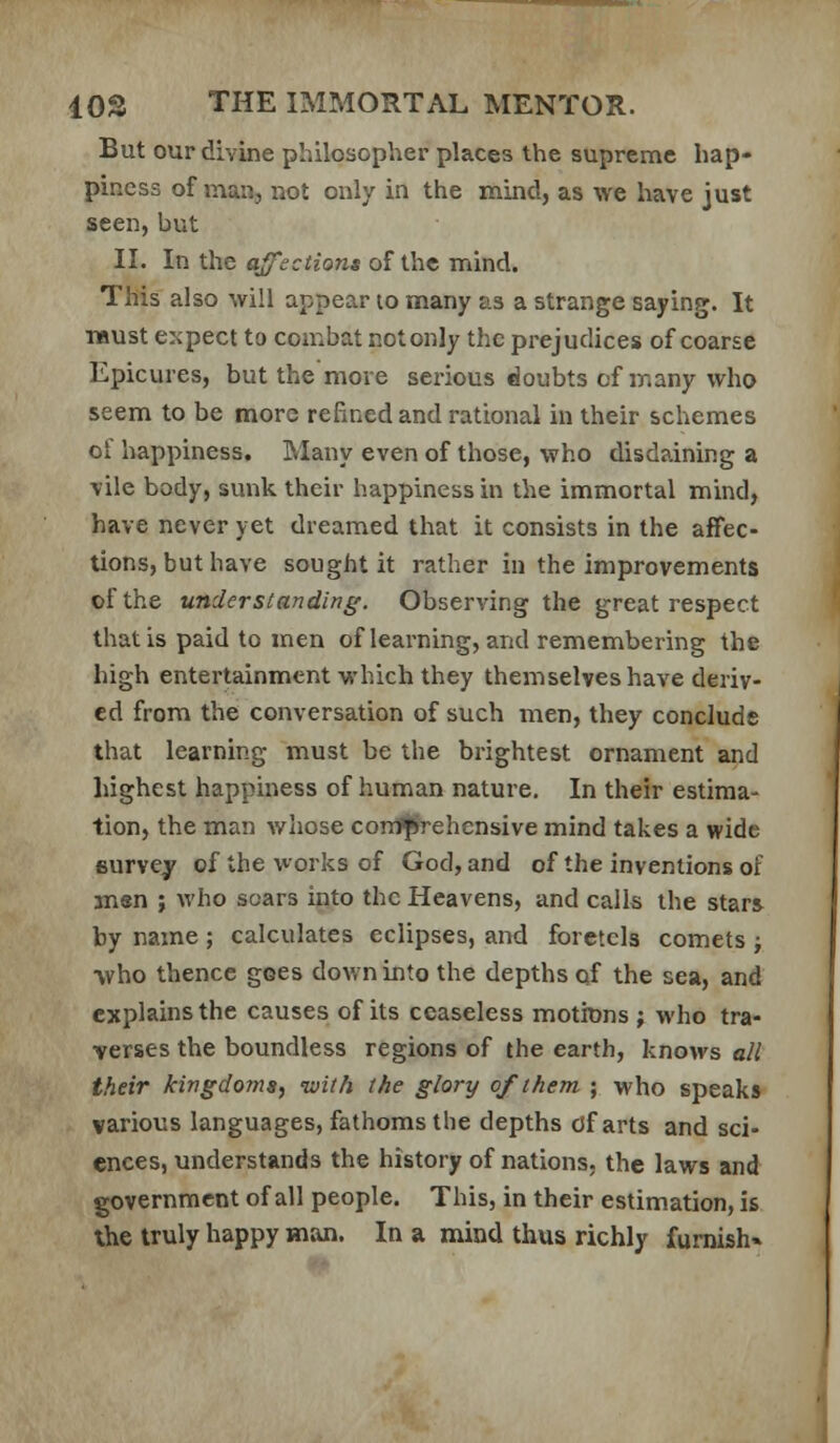 But our divine philosopher places the supreme hap- piness of man, not only in the mind, as we have just seen, but II. In the affections of the mind. This also will appear lo many as a strange saying. It must expect to combat notonly the prejudices of coarse Epicures, but the more serious doubts of ir.any who seem to be more refined and rational in their schemes ol happiness. Many even of those, who disdaining a vile body, sunk their happiness in the immortal mind, have never yet dreamed that it consists in the affec- tions, but have sought it rather in the improvements of the understanding. Observing the great respect that is paid to men of learning, and remembering the high entertainment which they themselves have deriv- ed from the conversation of such men, they conclude that learning must be the brightest ornament and highest happiness of human nature. In their estima- tion, the man whose confjiYehensive mind takes a wide survey of the works of God, and of the inventions of men ; who soars into the Heavens, and calls the stars by name; calculates eclipses, and foretels comets ; vho thence goes down into the depths of the sea, and explains the causes of its ceaseless motions ; who tra- verses the boundless regions of the earth, knows all their kingdotna, ivith the glory of them ; who speaks various languages, fathoms the depths cJfarts and sci- ences, understands the history of nations, the laws and government of all people. This, in their estimation, is the truly happy man. In a mind thus richly furnish*