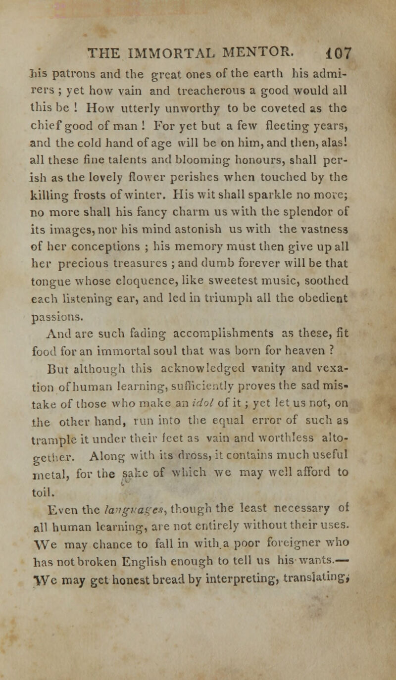 liis patrons and the great ones of the earth his admi- rers ; yet how vain and treacherous a good would all this be ! How utterly unworthy to be coveted as the chief good of man ! For yet but a few fleeting years, and the cold hand of age will be on him, and then, alas! all these fine talents and blooming honours, shall per- ish as the lovely flower perishes when touched by the killing frosts of winter. His wit shall sparkle no move; no more shall his fancy charm us with the splendor of its images, nor his mind astonish us with the vastness of her conceptions ; his memory must then give up all her precious treasures ; and dumb forever will be that tongue whose eloquence, like sweetest music, soothed each listening ear, and led in triumph all the obedient passions. And are such fading accomplishments as these, fit food for an immortal soul that was born for heaven ? But although this acknowledged vanity and vexa- tion of human learning, sufiiciently proves the sad mis- take of those who make an idol of it; yet let us not, on the other hand, run into tlie equal error of such as trample it under their Icet as vain and worthless alto- geilier. Along with its dross, it contains much useful metal, for the sake of which we may well afford to toil. Even the la'Jgf'a.i:e.i., though the least necessary of all human learning, are not entirely without their uses. We may chance to fall in with a poor foreigner who has not broken English enough to tell us his wants.— We may get honest bread by interpreting, translating^