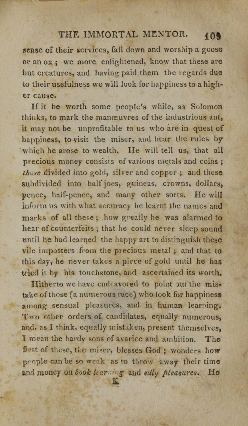 sense of their services, fall down and worship a goose or an ax ; we more enlightened, know that these are but creatures, and having paid them the regards due to their usefulness we w ill look for happiness to a high- er cause. If it be worth some people's while, as Solomon thinks, to mark the mancEUvres of the industrious ant, it may not be unprofitable to us who are in quest of happiness, to visit the miser, and hear the rules by which he arose to wealth. He will tell us, that all precious money consists of various metals and coins ; those divided into gold, silver and copper ; and these subdivided into half joes, guineas, crowns, dollars, pence, half-pence, and many other sorts. He will inform us with what accuracy he learnt the names and Eiarks of all these; how greatly he was alarmed to hear of counterfeits ; that he could never sleep sound until he had learned the happy art to distinguish these vile imposters from the piecious metal ; and that to this day, he never takes a piece of gold until he has tried it by his touchstone, and ascertained its worth. Hitherto we have endeavored to poiiit out the mis- take of thf)se (a numerous race) who look for happiness among sensual pieasuriss, and in human learrung. Two other orders of candidates, equally numerous, and, as I think, equally mistaken, present themselves, I mean the hardv sons of avarice and ambition. The first of these, tie mi«er, blesses God ; wonders hovr p'ople can be so vvcak as to t!)rovv away their time and money on book kar  ff and aiUi/ /ileatures. Ho