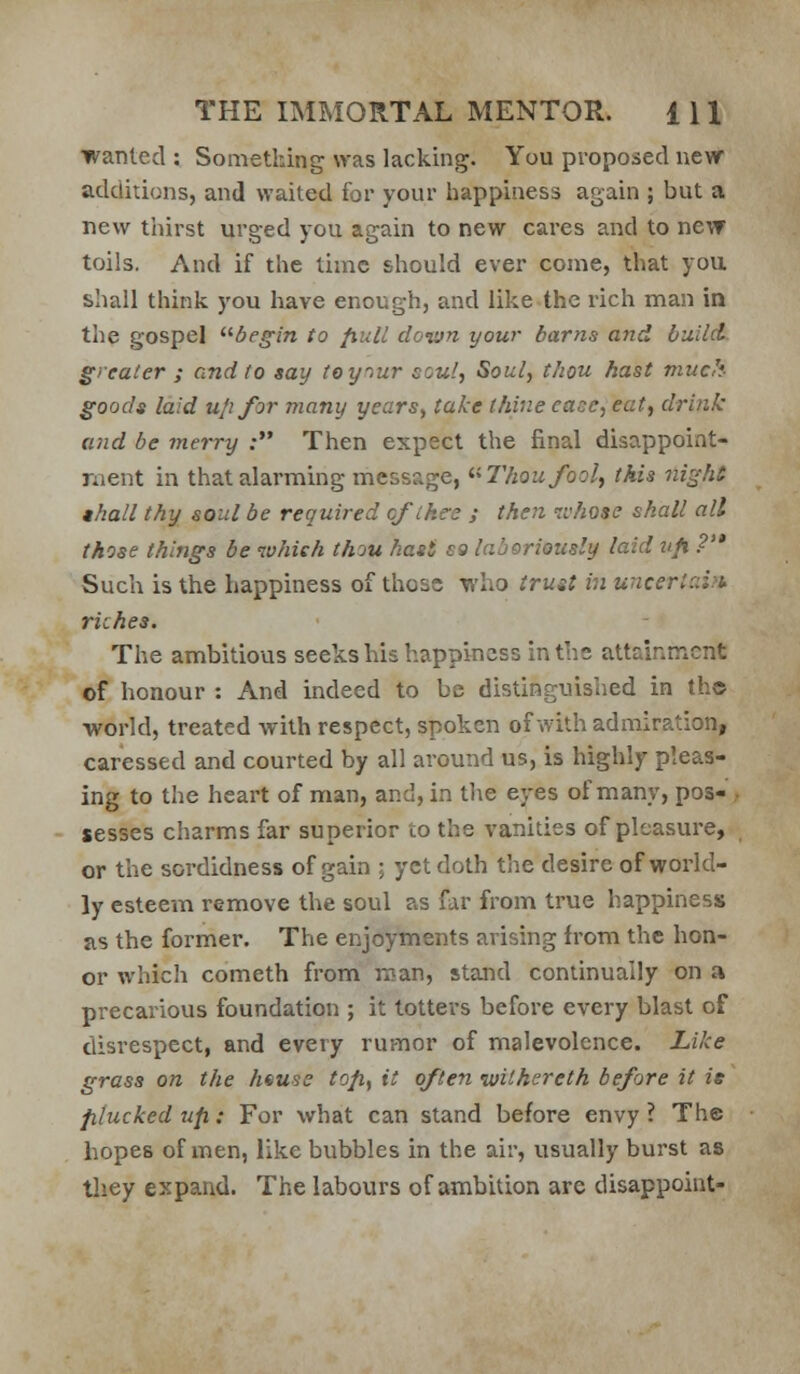 wanted : Something was lacking. You proposed new additions, and waited for your happiness again ; but a new tiiirst urged you again to new cares and to ne\T toils. And if the time should ever come, that you shall think you have enough, and likethe rich man in the gospel ^^begin to fiu.ll down your barns and build greater ; and to say toy^ur soul, Soul, thou hast much goods laid ufifor many years^ take thine ease, eat, drink and be merry : Then expect the final disappoint- ment in that alarming message, ^>Thoufool, this ni^ht thall thy soul be required cf ikes j then whose shall all those things be which thou hast s9 laboriously laid t/fi ?'* Such is the happiness of those who trust in uncerl::i?t riches. The ambitious seeks his happiness in the attainment of honour : And indeed to be distinguished in th© world, treated with respect, spoken of with admiration, caressed and courted by all around us, is highly pleas- ing to the heart of man, and, in the eyes of many, pos- • sesses charms far superior to the vanities of pleasure, or the sordidness of gain ; yet doth the desire of world- ly esteem remove the soul as far from true happiness as the former. The enjoyments arising from the hon- or which Cometh from roan, stand continually on a precarious foundation ; it totters before every blast of disrespect, and every rumor of malevolence. Like grass on the hsuse tofi, it often luithereth before it is plucked up: For what can stand before envy ? The hopes of men, like bubbles in the air, usually burst as they expand. The labours of ambition are disappoint-