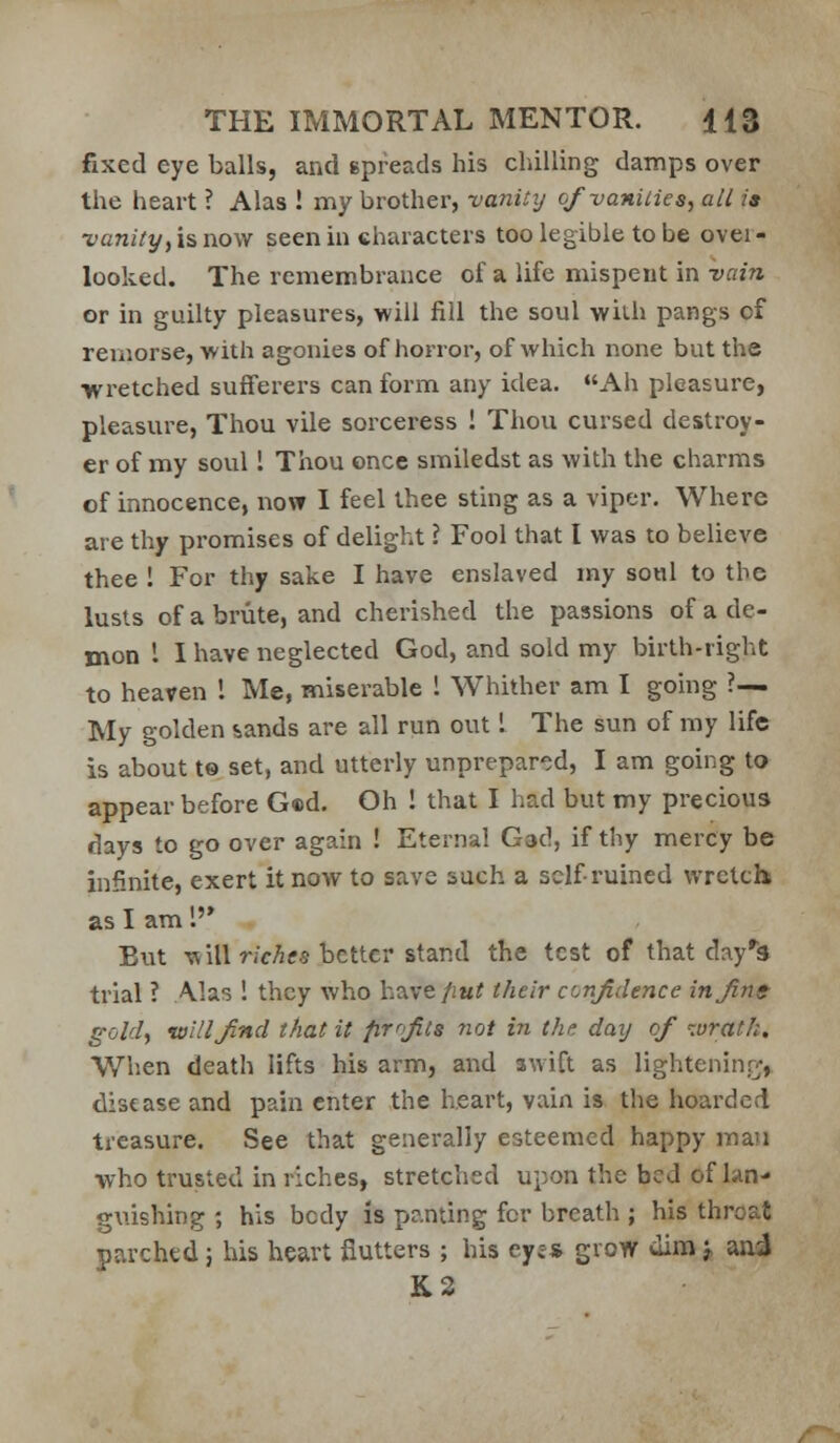 fixed eye balls, and epreads his chilling damps over the heart ? Alas ! my brother, vaninj o/vaniiies, all is vanity, is, now seen in characters too legible to be over- looked. The remembrance of a life mispent in vain or in guilty pleasures, will fill the soul with pangs of remorse, with agonies of horror, of which none but the wretched sufferers can form any idea. Ah pleasure, pleasure, Thou vile sorceress ! Thou cursed destroy- er of my soul 1 Thou once smiledst as with the charms of innocence, novr 1 feel thee sting as a viper. Where are thy promises of delight ? Fool that I was to believe thee ! For thy sake I have enslaved my soul to the lusts of a brute, and cherished the passions of a de- mon I I have neglected God, and sold my birth-right to heaven 1 Me, miserable 1 Whither am I going ?— My golden sands are all run out I The sun of ray life is about t® set, and utterly unprepared, I am going to appear before Ged. Oh ! that I had but my precious days to go over again ! Eternal Gad, if thy mercy be infinite, exert it now to save such a self-ruined wretch as I am 1'* But will r/cAfs better stand the test of that day*!* trial ? Alas ! they who have/iw? their confidence in fine gold, villi find that it firrjits not in the daij of lurath. When death lifts his arm, and swift as lighteninj;^, disease and pain enter the heart, vain is the hoarded treasure. See that generally esteemed happy man who trusted in riches, stretched upon the bed of Ian- gnishing ; his body is panting for breath ; his throat parched; his heart flutters ; his eye* grow uino j aai K2