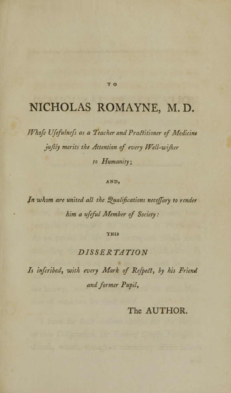 NICHOLAS ROMAYNE, M.D. JVhofe Ufefulnefs as a Teacher and Practitioner of Medicine jujlly merits the Attention of every Well-wifier to Humanity') AND, In whom are united all the Qualifications necejjary to render him a ufeful Member of Society: THIS DISSERTATION Is infcribed, with every Mark of Refpecl, by his Friend and former Pupil, The AUTHOR.