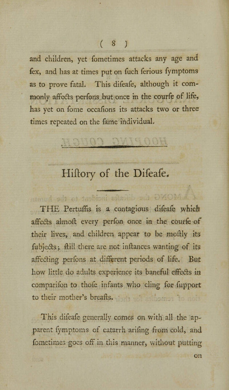 and children, yet fometimes attacks any age and fex, and has at times put on fuch ferious fymptoms as to prove fatal. This difeafe, although it com- monly affects perfons but once in the courfe of life, has yet on fome occafions its attacks two or three times repeated on the fame individual. Hifiory of the Difeafe, THE Pertuflis is a contagious difeafe which affects almoft every perfon once in the courfe of their lives, and children appear to be mcftly its fubjects •, ftill there are not inftances wanting of its affecting perfons at different periods of life. But how little do adults experience its baneful effe&s in comparifon to thofe infants who cling for fupport to their mother's breafls. This difeafe generally comes on with all the ap- parent fymptoms of catarrh arifing from cold, and fometimes goes off in this manner, without putting on