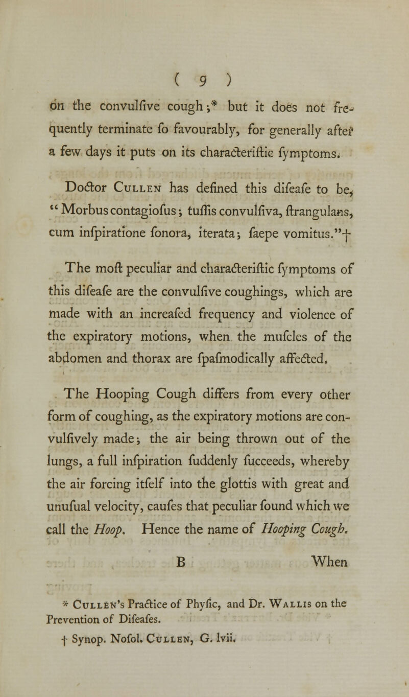 Qti the convulfive cough-,* but it does not fre- quently terminate fo favourably, for generally after a few days it puts on its characteriftie fymptoms. Doctor Cullen has defined this difeafe to be*  Morbus contagiofus; tuffis convulfiva, ftrangulans, cum infpiratione fonora, iterataj faepe vomitus.-f- The moft peculiar and characteristic fymptoms of this difeafe are the convulfive coughings, which are made with an increafed frequency and violence of the expiratory motions, when the mufcles of the abdomen and thorax are fpafmodically affected. The Hooping Cough differs from every other form of coughing, as the expiratory motions are con- vulfively made j the air being thrown out of the lungs, a full infpiration fuddenly fucceeds, whereby the air forcing itfelf into the glottis with great and unufual velocity, caufes that peculiar found which we call the Hoop. Hence the name of Hooping Cough. B When * CuilEn's Pra&ice of Phyfic, and Dr. Wallis on the Prevention of Difeafes. f Synop. NofoL Cullen, G. lvii.